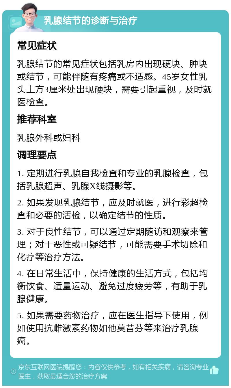 乳腺结节的诊断与治疗 常见症状 乳腺结节的常见症状包括乳房内出现硬块、肿块或结节，可能伴随有疼痛或不适感。45岁女性乳头上方3厘米处出现硬块，需要引起重视，及时就医检查。 推荐科室 乳腺外科或妇科 调理要点 1. 定期进行乳腺自我检查和专业的乳腺检查，包括乳腺超声、乳腺X线摄影等。 2. 如果发现乳腺结节，应及时就医，进行彩超检查和必要的活检，以确定结节的性质。 3. 对于良性结节，可以通过定期随访和观察来管理；对于恶性或可疑结节，可能需要手术切除和化疗等治疗方法。 4. 在日常生活中，保持健康的生活方式，包括均衡饮食、适量运动、避免过度疲劳等，有助于乳腺健康。 5. 如果需要药物治疗，应在医生指导下使用，例如使用抗雌激素药物如他莫昔芬等来治疗乳腺癌。