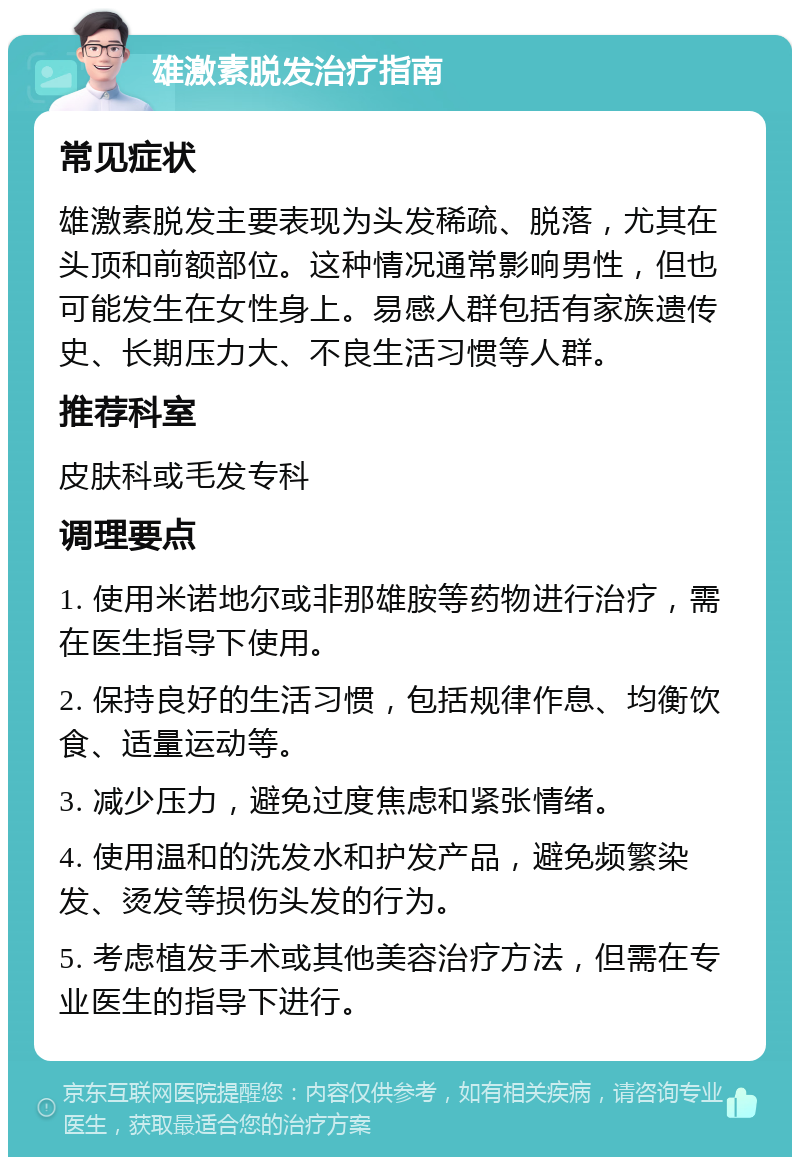 雄激素脱发治疗指南 常见症状 雄激素脱发主要表现为头发稀疏、脱落，尤其在头顶和前额部位。这种情况通常影响男性，但也可能发生在女性身上。易感人群包括有家族遗传史、长期压力大、不良生活习惯等人群。 推荐科室 皮肤科或毛发专科 调理要点 1. 使用米诺地尔或非那雄胺等药物进行治疗，需在医生指导下使用。 2. 保持良好的生活习惯，包括规律作息、均衡饮食、适量运动等。 3. 减少压力，避免过度焦虑和紧张情绪。 4. 使用温和的洗发水和护发产品，避免频繁染发、烫发等损伤头发的行为。 5. 考虑植发手术或其他美容治疗方法，但需在专业医生的指导下进行。