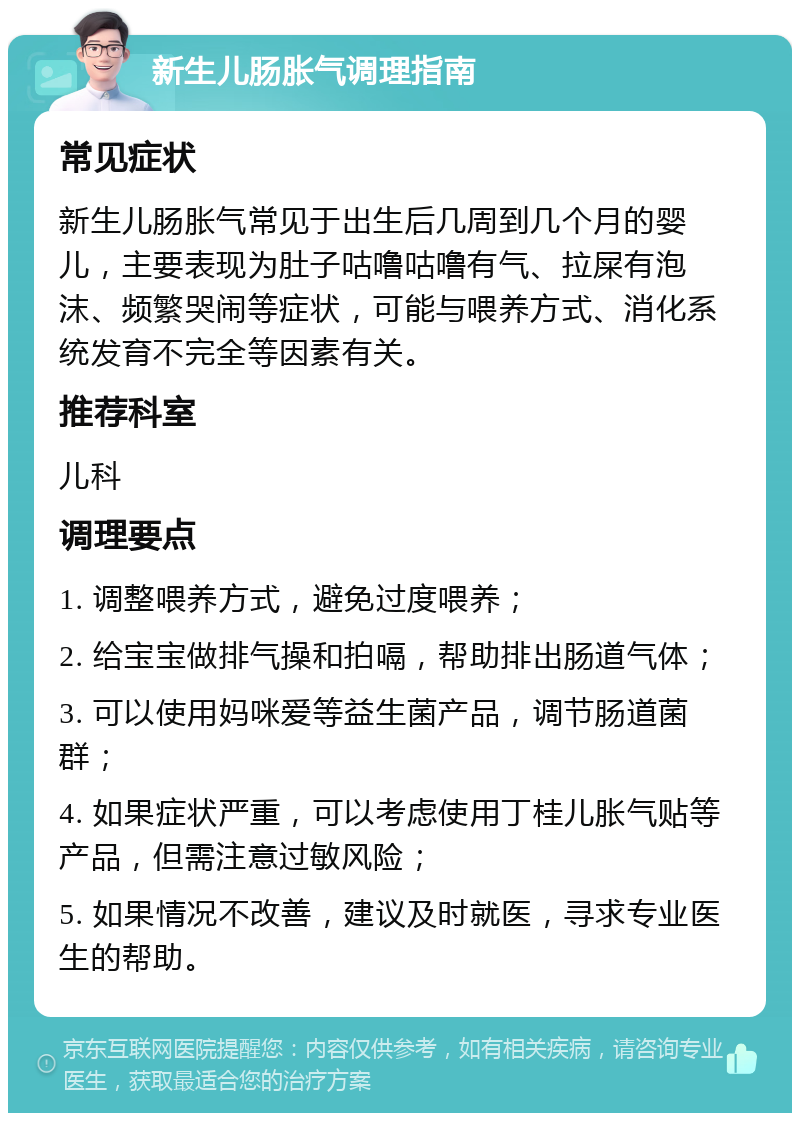 新生儿肠胀气调理指南 常见症状 新生儿肠胀气常见于出生后几周到几个月的婴儿，主要表现为肚子咕噜咕噜有气、拉屎有泡沫、频繁哭闹等症状，可能与喂养方式、消化系统发育不完全等因素有关。 推荐科室 儿科 调理要点 1. 调整喂养方式，避免过度喂养； 2. 给宝宝做排气操和拍嗝，帮助排出肠道气体； 3. 可以使用妈咪爱等益生菌产品，调节肠道菌群； 4. 如果症状严重，可以考虑使用丁桂儿胀气贴等产品，但需注意过敏风险； 5. 如果情况不改善，建议及时就医，寻求专业医生的帮助。