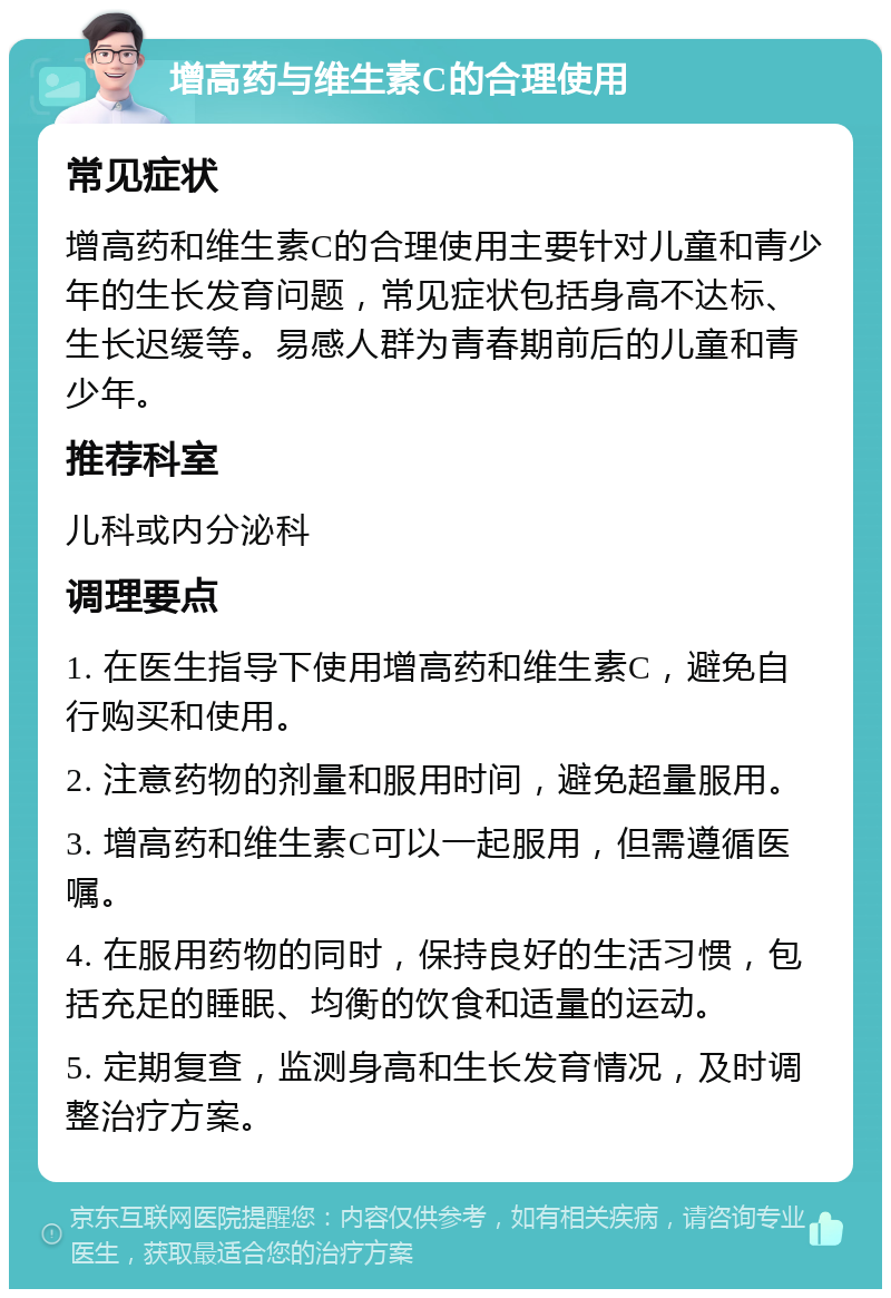 增高药与维生素C的合理使用 常见症状 增高药和维生素C的合理使用主要针对儿童和青少年的生长发育问题，常见症状包括身高不达标、生长迟缓等。易感人群为青春期前后的儿童和青少年。 推荐科室 儿科或内分泌科 调理要点 1. 在医生指导下使用增高药和维生素C，避免自行购买和使用。 2. 注意药物的剂量和服用时间，避免超量服用。 3. 增高药和维生素C可以一起服用，但需遵循医嘱。 4. 在服用药物的同时，保持良好的生活习惯，包括充足的睡眠、均衡的饮食和适量的运动。 5. 定期复查，监测身高和生长发育情况，及时调整治疗方案。