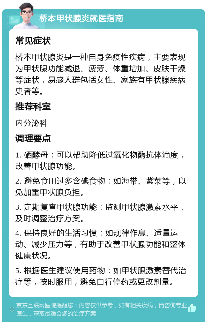 桥本甲状腺炎就医指南 常见症状 桥本甲状腺炎是一种自身免疫性疾病，主要表现为甲状腺功能减退、疲劳、体重增加、皮肤干燥等症状，易感人群包括女性、家族有甲状腺疾病史者等。 推荐科室 内分泌科 调理要点 1. 硒酵母：可以帮助降低过氧化物酶抗体滴度，改善甲状腺功能。 2. 避免食用过多含碘食物：如海带、紫菜等，以免加重甲状腺负担。 3. 定期复查甲状腺功能：监测甲状腺激素水平，及时调整治疗方案。 4. 保持良好的生活习惯：如规律作息、适量运动、减少压力等，有助于改善甲状腺功能和整体健康状况。 5. 根据医生建议使用药物：如甲状腺激素替代治疗等，按时服用，避免自行停药或更改剂量。