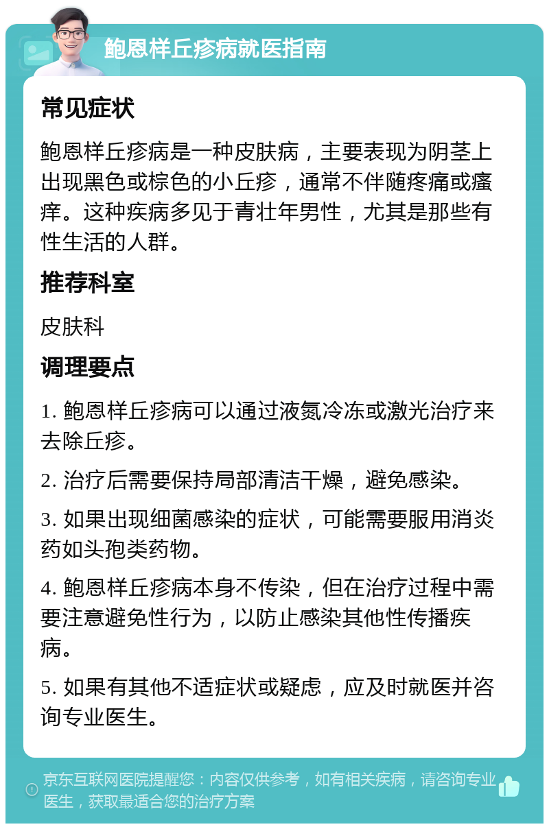 鲍恩样丘疹病就医指南 常见症状 鲍恩样丘疹病是一种皮肤病，主要表现为阴茎上出现黑色或棕色的小丘疹，通常不伴随疼痛或瘙痒。这种疾病多见于青壮年男性，尤其是那些有性生活的人群。 推荐科室 皮肤科 调理要点 1. 鲍恩样丘疹病可以通过液氮冷冻或激光治疗来去除丘疹。 2. 治疗后需要保持局部清洁干燥，避免感染。 3. 如果出现细菌感染的症状，可能需要服用消炎药如头孢类药物。 4. 鲍恩样丘疹病本身不传染，但在治疗过程中需要注意避免性行为，以防止感染其他性传播疾病。 5. 如果有其他不适症状或疑虑，应及时就医并咨询专业医生。