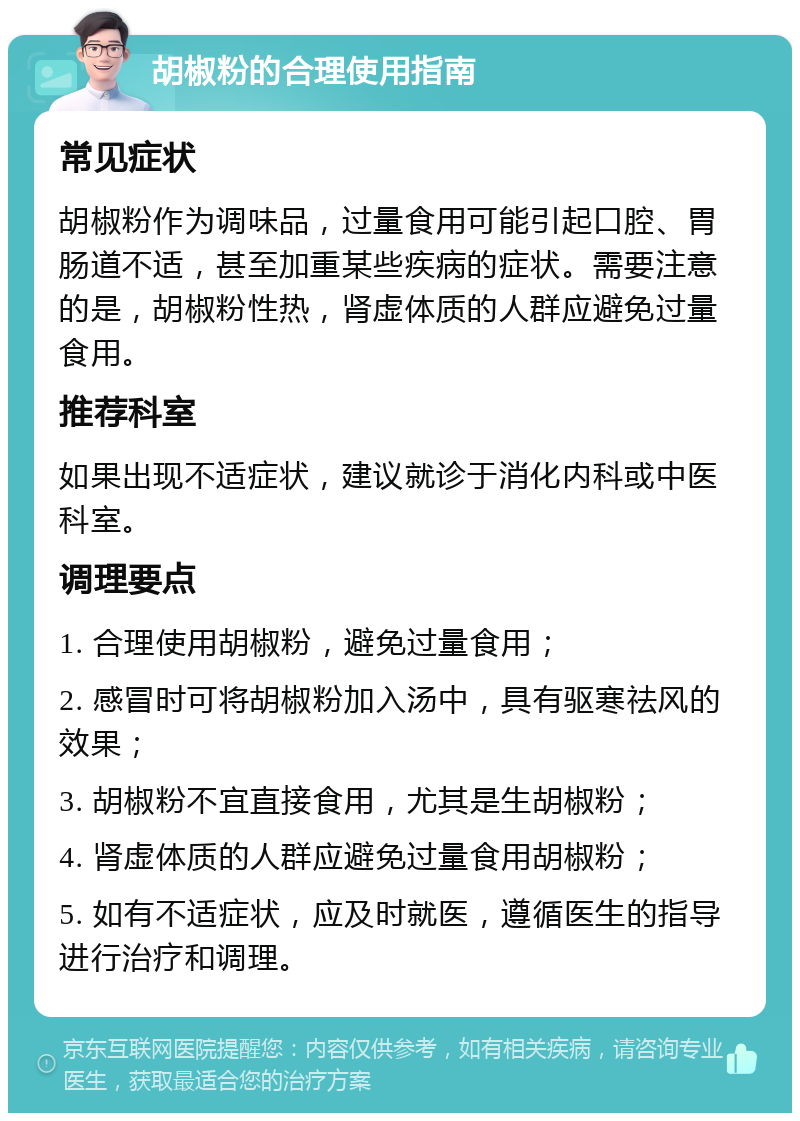 胡椒粉的合理使用指南 常见症状 胡椒粉作为调味品，过量食用可能引起口腔、胃肠道不适，甚至加重某些疾病的症状。需要注意的是，胡椒粉性热，肾虚体质的人群应避免过量食用。 推荐科室 如果出现不适症状，建议就诊于消化内科或中医科室。 调理要点 1. 合理使用胡椒粉，避免过量食用； 2. 感冒时可将胡椒粉加入汤中，具有驱寒祛风的效果； 3. 胡椒粉不宜直接食用，尤其是生胡椒粉； 4. 肾虚体质的人群应避免过量食用胡椒粉； 5. 如有不适症状，应及时就医，遵循医生的指导进行治疗和调理。