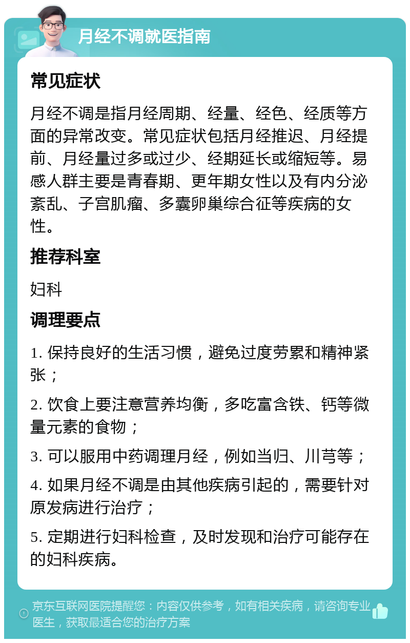 月经不调就医指南 常见症状 月经不调是指月经周期、经量、经色、经质等方面的异常改变。常见症状包括月经推迟、月经提前、月经量过多或过少、经期延长或缩短等。易感人群主要是青春期、更年期女性以及有内分泌紊乱、子宫肌瘤、多囊卵巢综合征等疾病的女性。 推荐科室 妇科 调理要点 1. 保持良好的生活习惯，避免过度劳累和精神紧张； 2. 饮食上要注意营养均衡，多吃富含铁、钙等微量元素的食物； 3. 可以服用中药调理月经，例如当归、川芎等； 4. 如果月经不调是由其他疾病引起的，需要针对原发病进行治疗； 5. 定期进行妇科检查，及时发现和治疗可能存在的妇科疾病。