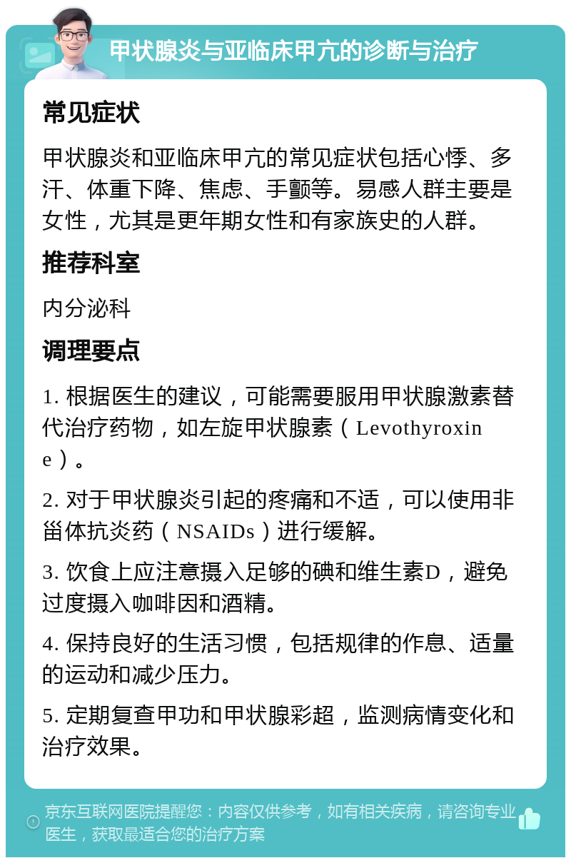 甲状腺炎与亚临床甲亢的诊断与治疗 常见症状 甲状腺炎和亚临床甲亢的常见症状包括心悸、多汗、体重下降、焦虑、手颤等。易感人群主要是女性，尤其是更年期女性和有家族史的人群。 推荐科室 内分泌科 调理要点 1. 根据医生的建议，可能需要服用甲状腺激素替代治疗药物，如左旋甲状腺素（Levothyroxine）。 2. 对于甲状腺炎引起的疼痛和不适，可以使用非甾体抗炎药（NSAIDs）进行缓解。 3. 饮食上应注意摄入足够的碘和维生素D，避免过度摄入咖啡因和酒精。 4. 保持良好的生活习惯，包括规律的作息、适量的运动和减少压力。 5. 定期复查甲功和甲状腺彩超，监测病情变化和治疗效果。