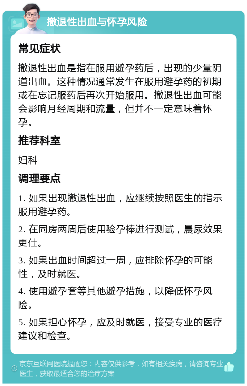 撤退性出血与怀孕风险 常见症状 撤退性出血是指在服用避孕药后，出现的少量阴道出血。这种情况通常发生在服用避孕药的初期或在忘记服药后再次开始服用。撤退性出血可能会影响月经周期和流量，但并不一定意味着怀孕。 推荐科室 妇科 调理要点 1. 如果出现撤退性出血，应继续按照医生的指示服用避孕药。 2. 在同房两周后使用验孕棒进行测试，晨尿效果更佳。 3. 如果出血时间超过一周，应排除怀孕的可能性，及时就医。 4. 使用避孕套等其他避孕措施，以降低怀孕风险。 5. 如果担心怀孕，应及时就医，接受专业的医疗建议和检查。