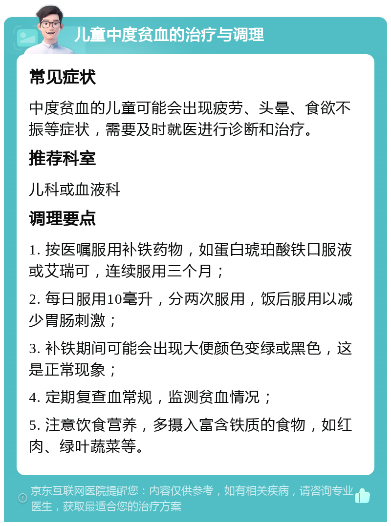 儿童中度贫血的治疗与调理 常见症状 中度贫血的儿童可能会出现疲劳、头晕、食欲不振等症状，需要及时就医进行诊断和治疗。 推荐科室 儿科或血液科 调理要点 1. 按医嘱服用补铁药物，如蛋白琥珀酸铁口服液或艾瑞可，连续服用三个月； 2. 每日服用10毫升，分两次服用，饭后服用以减少胃肠刺激； 3. 补铁期间可能会出现大便颜色变绿或黑色，这是正常现象； 4. 定期复查血常规，监测贫血情况； 5. 注意饮食营养，多摄入富含铁质的食物，如红肉、绿叶蔬菜等。