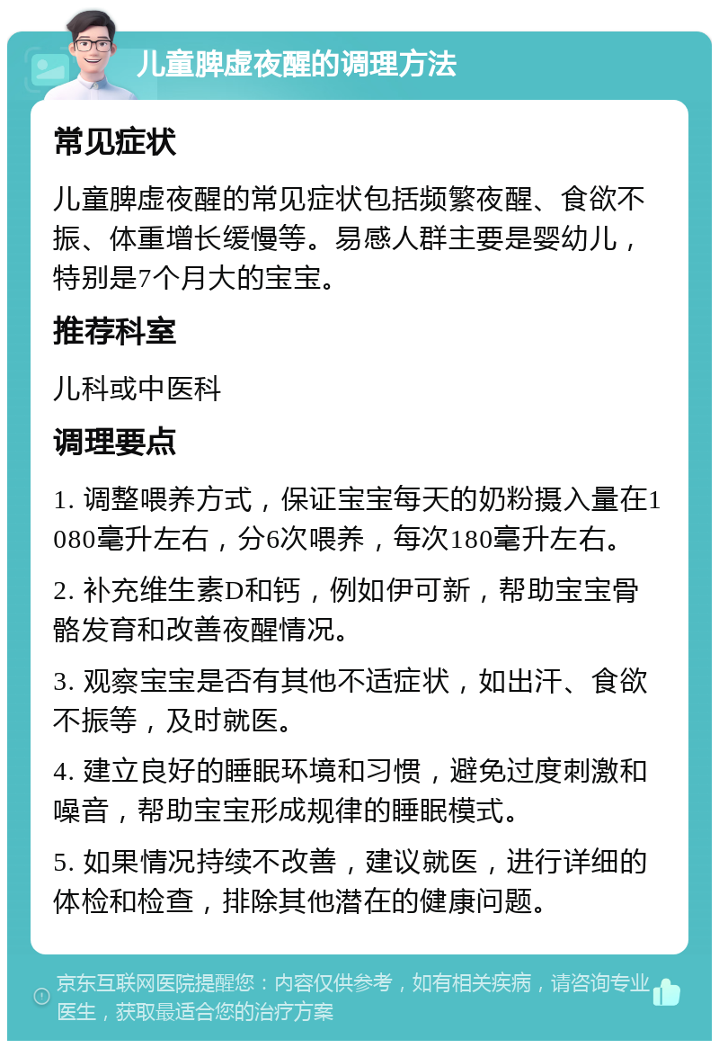 儿童脾虚夜醒的调理方法 常见症状 儿童脾虚夜醒的常见症状包括频繁夜醒、食欲不振、体重增长缓慢等。易感人群主要是婴幼儿，特别是7个月大的宝宝。 推荐科室 儿科或中医科 调理要点 1. 调整喂养方式，保证宝宝每天的奶粉摄入量在1080毫升左右，分6次喂养，每次180毫升左右。 2. 补充维生素D和钙，例如伊可新，帮助宝宝骨骼发育和改善夜醒情况。 3. 观察宝宝是否有其他不适症状，如出汗、食欲不振等，及时就医。 4. 建立良好的睡眠环境和习惯，避免过度刺激和噪音，帮助宝宝形成规律的睡眠模式。 5. 如果情况持续不改善，建议就医，进行详细的体检和检查，排除其他潜在的健康问题。