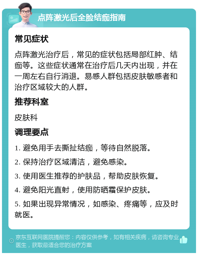 点阵激光后全脸结痂指南 常见症状 点阵激光治疗后，常见的症状包括局部红肿、结痂等。这些症状通常在治疗后几天内出现，并在一周左右自行消退。易感人群包括皮肤敏感者和治疗区域较大的人群。 推荐科室 皮肤科 调理要点 1. 避免用手去撕扯结痂，等待自然脱落。 2. 保持治疗区域清洁，避免感染。 3. 使用医生推荐的护肤品，帮助皮肤恢复。 4. 避免阳光直射，使用防晒霜保护皮肤。 5. 如果出现异常情况，如感染、疼痛等，应及时就医。