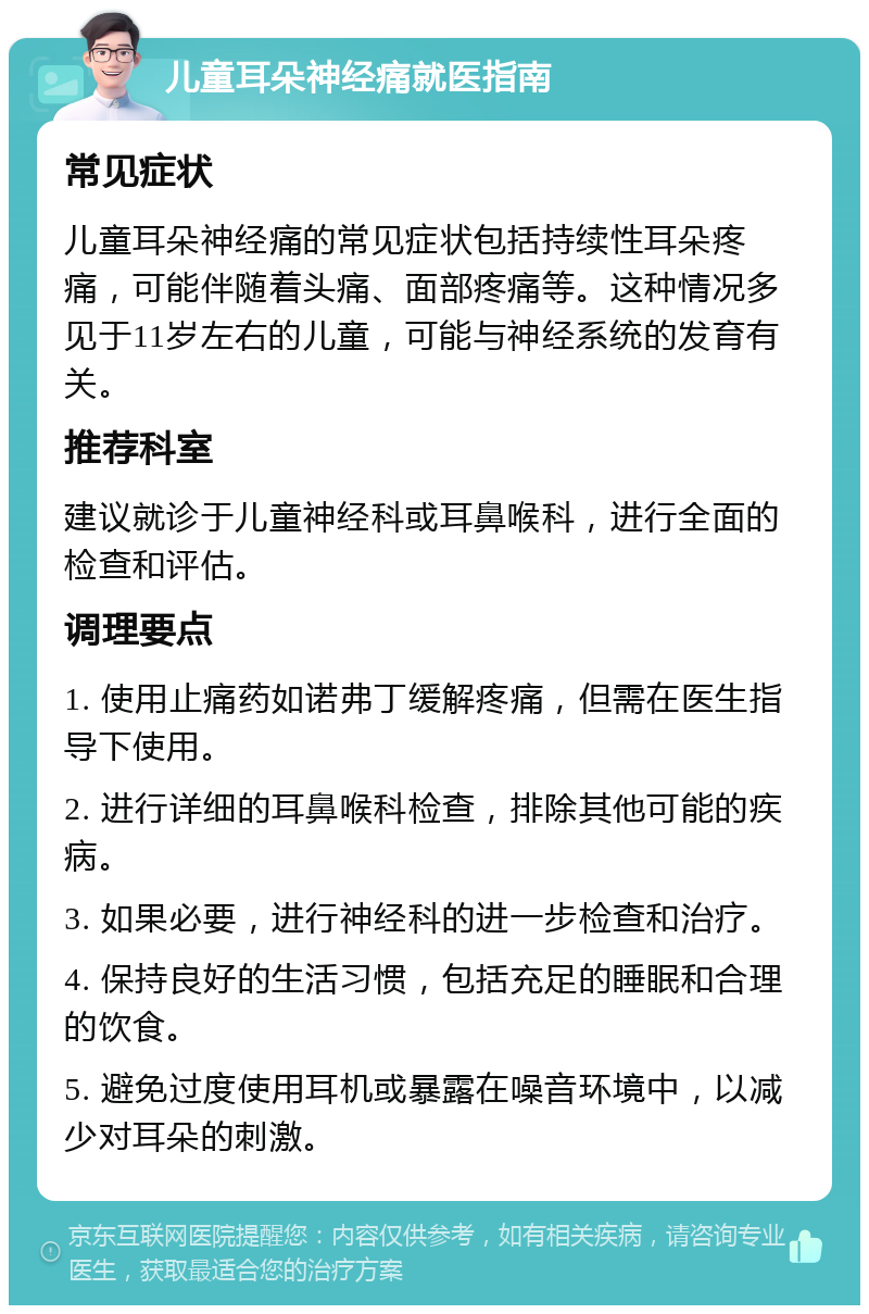 儿童耳朵神经痛就医指南 常见症状 儿童耳朵神经痛的常见症状包括持续性耳朵疼痛，可能伴随着头痛、面部疼痛等。这种情况多见于11岁左右的儿童，可能与神经系统的发育有关。 推荐科室 建议就诊于儿童神经科或耳鼻喉科，进行全面的检查和评估。 调理要点 1. 使用止痛药如诺弗丁缓解疼痛，但需在医生指导下使用。 2. 进行详细的耳鼻喉科检查，排除其他可能的疾病。 3. 如果必要，进行神经科的进一步检查和治疗。 4. 保持良好的生活习惯，包括充足的睡眠和合理的饮食。 5. 避免过度使用耳机或暴露在噪音环境中，以减少对耳朵的刺激。