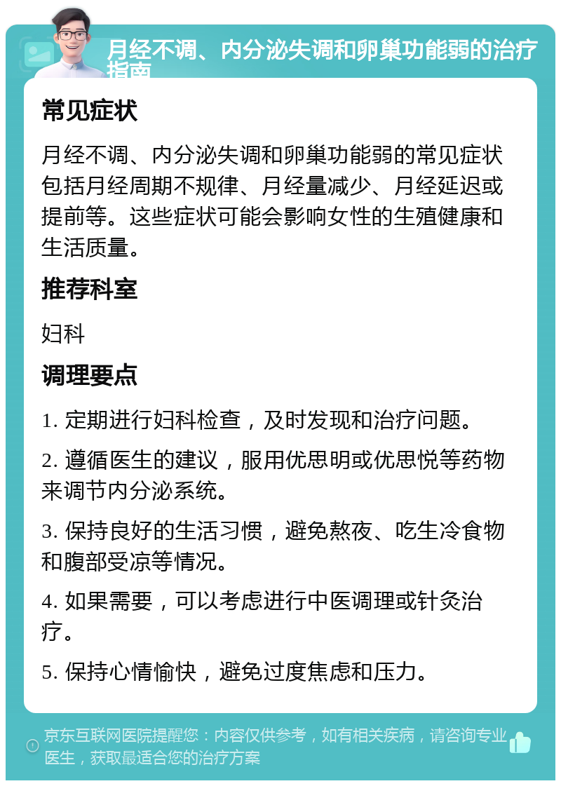 月经不调、内分泌失调和卵巢功能弱的治疗指南 常见症状 月经不调、内分泌失调和卵巢功能弱的常见症状包括月经周期不规律、月经量减少、月经延迟或提前等。这些症状可能会影响女性的生殖健康和生活质量。 推荐科室 妇科 调理要点 1. 定期进行妇科检查，及时发现和治疗问题。 2. 遵循医生的建议，服用优思明或优思悦等药物来调节内分泌系统。 3. 保持良好的生活习惯，避免熬夜、吃生冷食物和腹部受凉等情况。 4. 如果需要，可以考虑进行中医调理或针灸治疗。 5. 保持心情愉快，避免过度焦虑和压力。