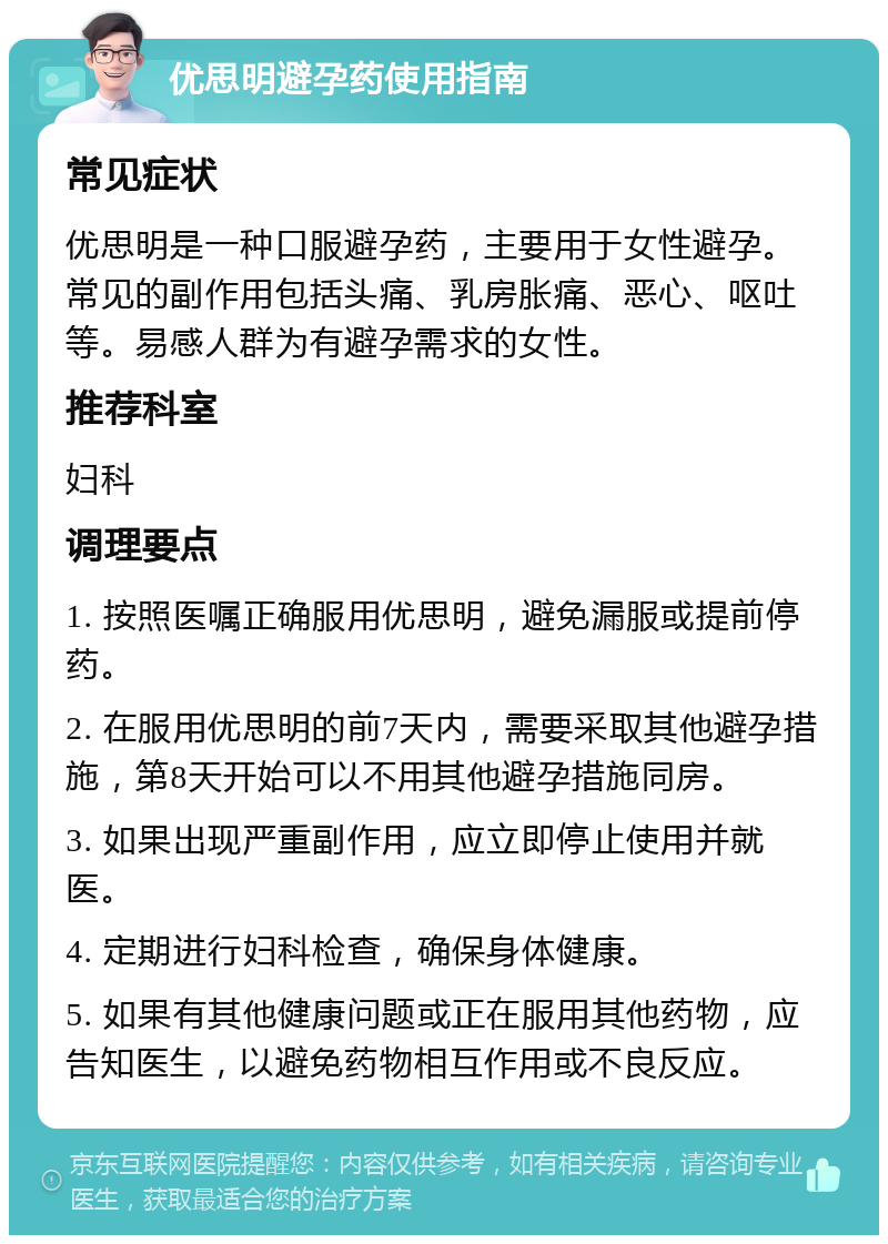 优思明避孕药使用指南 常见症状 优思明是一种口服避孕药，主要用于女性避孕。常见的副作用包括头痛、乳房胀痛、恶心、呕吐等。易感人群为有避孕需求的女性。 推荐科室 妇科 调理要点 1. 按照医嘱正确服用优思明，避免漏服或提前停药。 2. 在服用优思明的前7天内，需要采取其他避孕措施，第8天开始可以不用其他避孕措施同房。 3. 如果出现严重副作用，应立即停止使用并就医。 4. 定期进行妇科检查，确保身体健康。 5. 如果有其他健康问题或正在服用其他药物，应告知医生，以避免药物相互作用或不良反应。