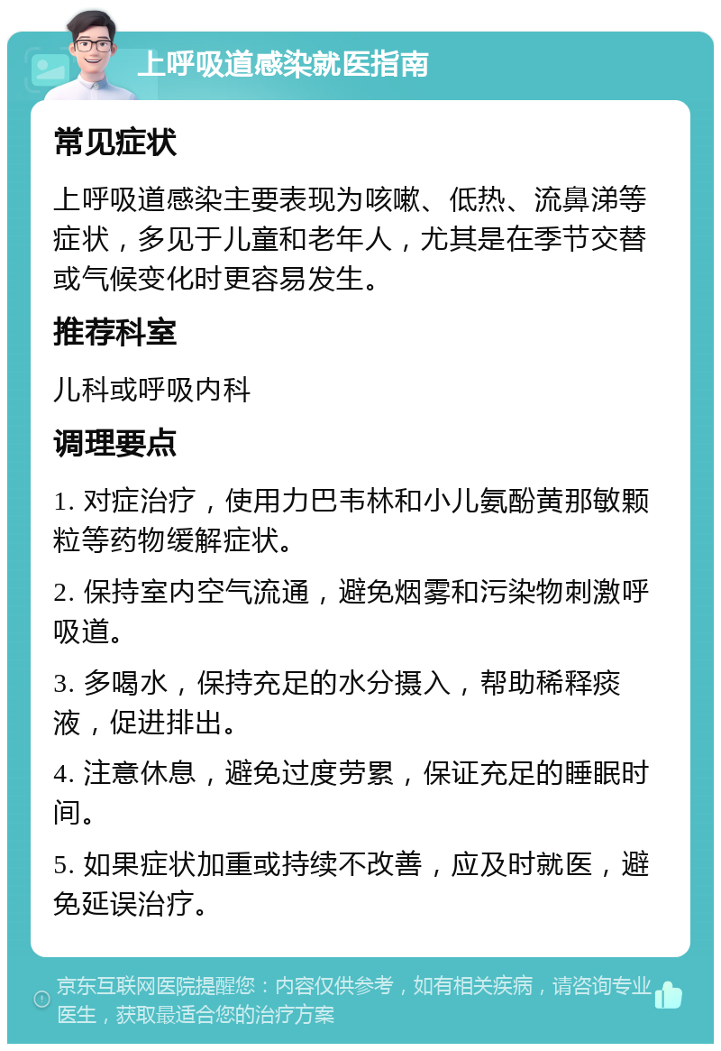 上呼吸道感染就医指南 常见症状 上呼吸道感染主要表现为咳嗽、低热、流鼻涕等症状，多见于儿童和老年人，尤其是在季节交替或气候变化时更容易发生。 推荐科室 儿科或呼吸内科 调理要点 1. 对症治疗，使用力巴韦林和小儿氨酚黄那敏颗粒等药物缓解症状。 2. 保持室内空气流通，避免烟雾和污染物刺激呼吸道。 3. 多喝水，保持充足的水分摄入，帮助稀释痰液，促进排出。 4. 注意休息，避免过度劳累，保证充足的睡眠时间。 5. 如果症状加重或持续不改善，应及时就医，避免延误治疗。