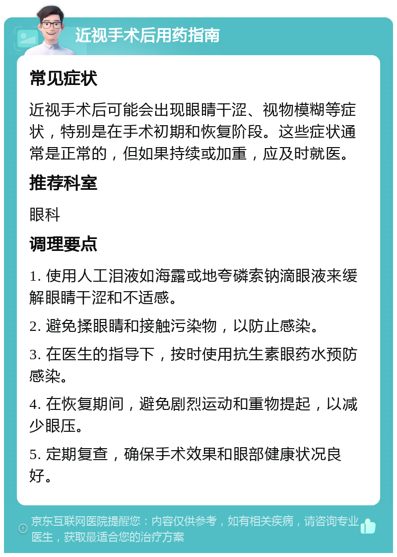 近视手术后用药指南 常见症状 近视手术后可能会出现眼睛干涩、视物模糊等症状，特别是在手术初期和恢复阶段。这些症状通常是正常的，但如果持续或加重，应及时就医。 推荐科室 眼科 调理要点 1. 使用人工泪液如海露或地夸磷索钠滴眼液来缓解眼睛干涩和不适感。 2. 避免揉眼睛和接触污染物，以防止感染。 3. 在医生的指导下，按时使用抗生素眼药水预防感染。 4. 在恢复期间，避免剧烈运动和重物提起，以减少眼压。 5. 定期复查，确保手术效果和眼部健康状况良好。