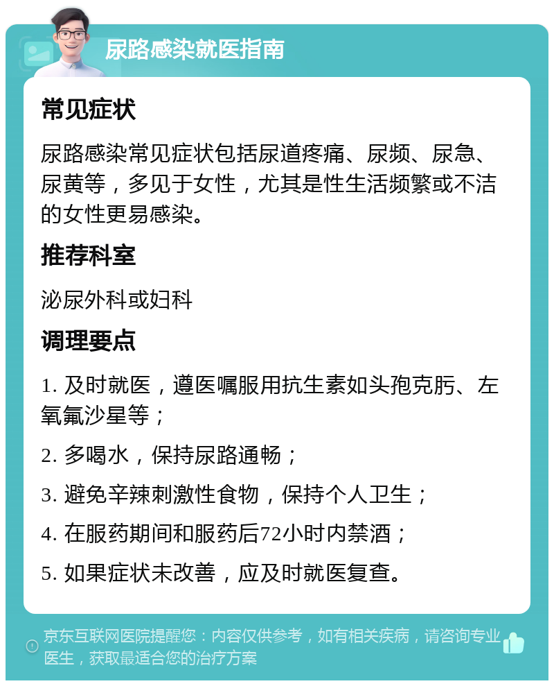 尿路感染就医指南 常见症状 尿路感染常见症状包括尿道疼痛、尿频、尿急、尿黄等，多见于女性，尤其是性生活频繁或不洁的女性更易感染。 推荐科室 泌尿外科或妇科 调理要点 1. 及时就医，遵医嘱服用抗生素如头孢克肟、左氧氟沙星等； 2. 多喝水，保持尿路通畅； 3. 避免辛辣刺激性食物，保持个人卫生； 4. 在服药期间和服药后72小时内禁酒； 5. 如果症状未改善，应及时就医复查。