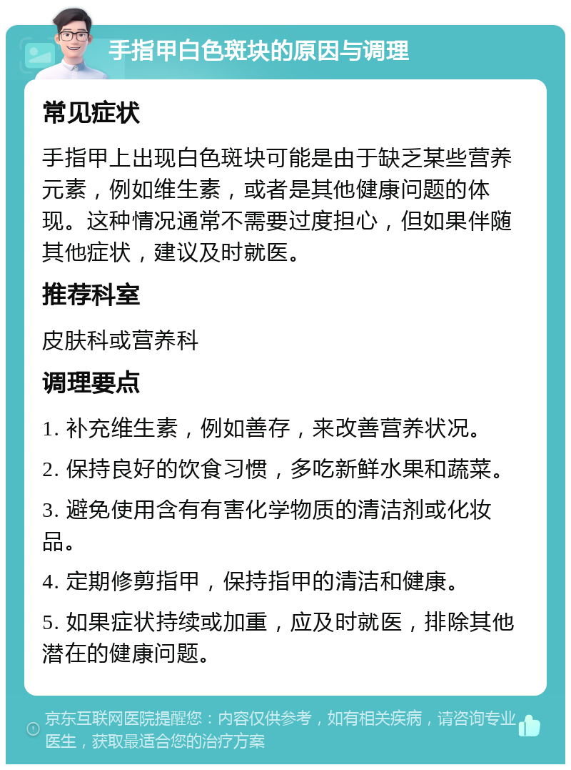 手指甲白色斑块的原因与调理 常见症状 手指甲上出现白色斑块可能是由于缺乏某些营养元素，例如维生素，或者是其他健康问题的体现。这种情况通常不需要过度担心，但如果伴随其他症状，建议及时就医。 推荐科室 皮肤科或营养科 调理要点 1. 补充维生素，例如善存，来改善营养状况。 2. 保持良好的饮食习惯，多吃新鲜水果和蔬菜。 3. 避免使用含有有害化学物质的清洁剂或化妆品。 4. 定期修剪指甲，保持指甲的清洁和健康。 5. 如果症状持续或加重，应及时就医，排除其他潜在的健康问题。