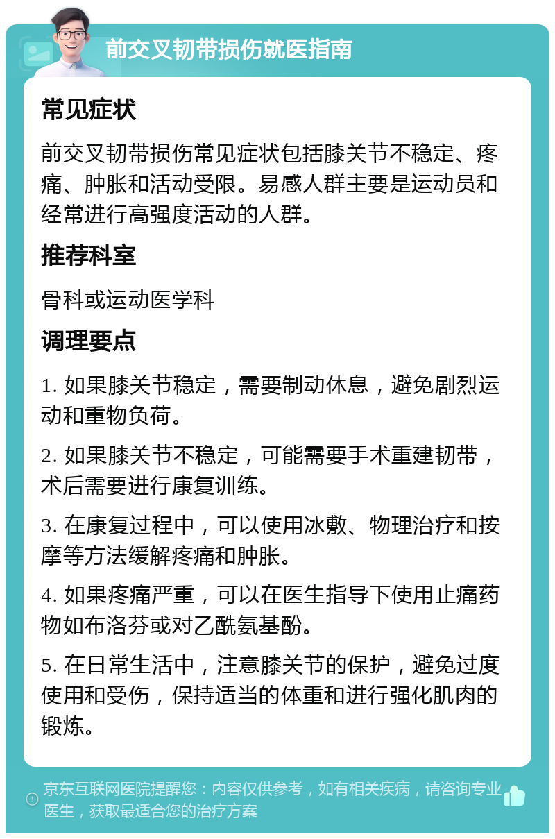 前交叉韧带损伤就医指南 常见症状 前交叉韧带损伤常见症状包括膝关节不稳定、疼痛、肿胀和活动受限。易感人群主要是运动员和经常进行高强度活动的人群。 推荐科室 骨科或运动医学科 调理要点 1. 如果膝关节稳定，需要制动休息，避免剧烈运动和重物负荷。 2. 如果膝关节不稳定，可能需要手术重建韧带，术后需要进行康复训练。 3. 在康复过程中，可以使用冰敷、物理治疗和按摩等方法缓解疼痛和肿胀。 4. 如果疼痛严重，可以在医生指导下使用止痛药物如布洛芬或对乙酰氨基酚。 5. 在日常生活中，注意膝关节的保护，避免过度使用和受伤，保持适当的体重和进行强化肌肉的锻炼。