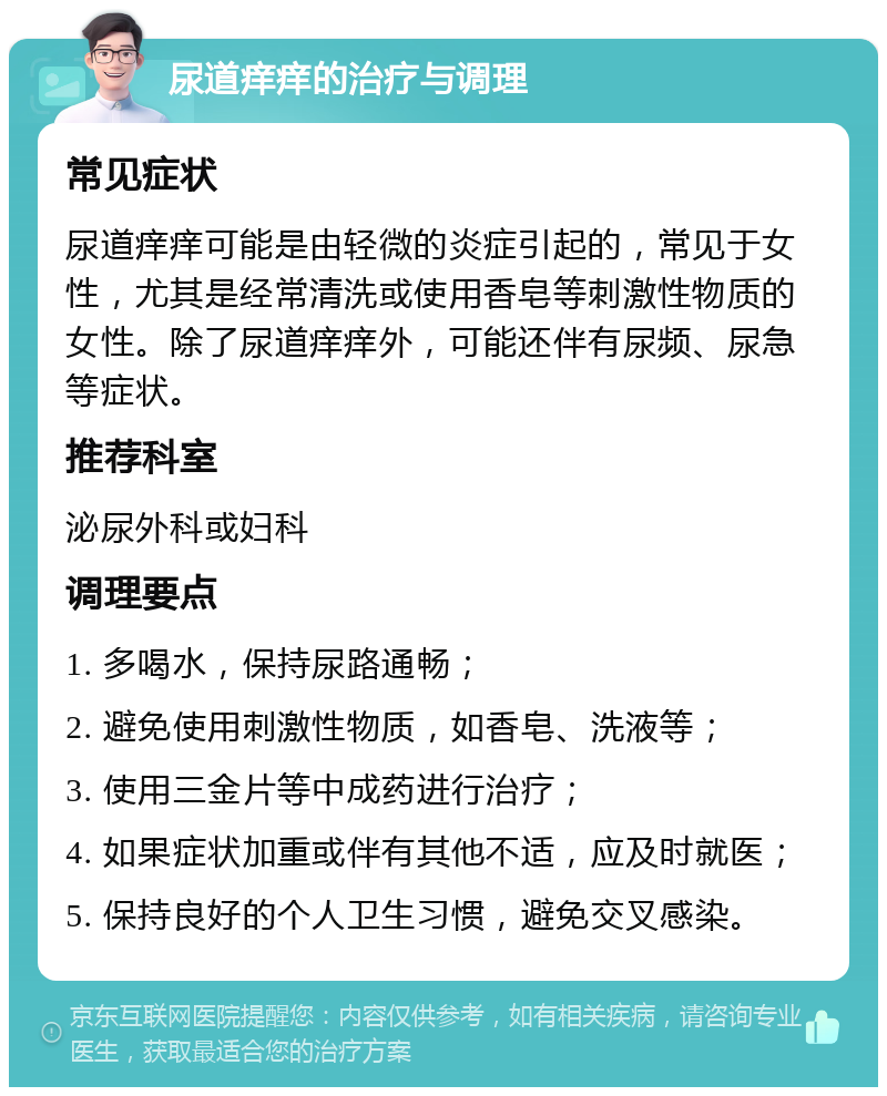 尿道痒痒的治疗与调理 常见症状 尿道痒痒可能是由轻微的炎症引起的，常见于女性，尤其是经常清洗或使用香皂等刺激性物质的女性。除了尿道痒痒外，可能还伴有尿频、尿急等症状。 推荐科室 泌尿外科或妇科 调理要点 1. 多喝水，保持尿路通畅； 2. 避免使用刺激性物质，如香皂、洗液等； 3. 使用三金片等中成药进行治疗； 4. 如果症状加重或伴有其他不适，应及时就医； 5. 保持良好的个人卫生习惯，避免交叉感染。