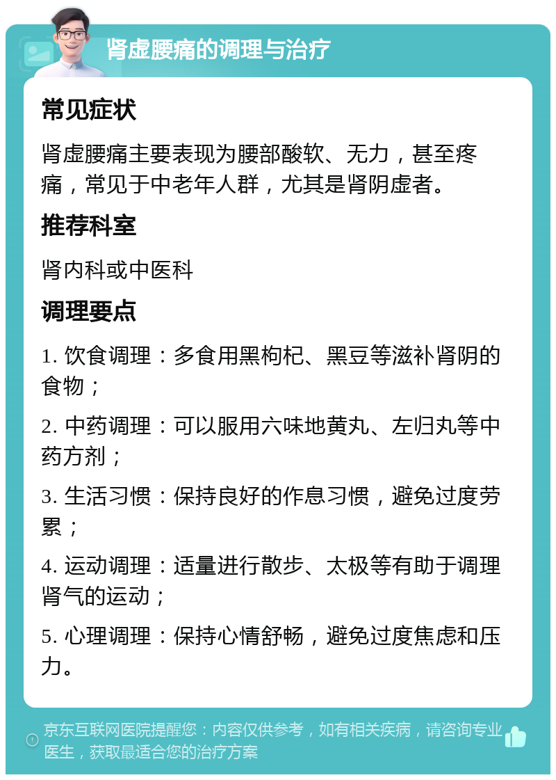 肾虚腰痛的调理与治疗 常见症状 肾虚腰痛主要表现为腰部酸软、无力，甚至疼痛，常见于中老年人群，尤其是肾阴虚者。 推荐科室 肾内科或中医科 调理要点 1. 饮食调理：多食用黑枸杞、黑豆等滋补肾阴的食物； 2. 中药调理：可以服用六味地黄丸、左归丸等中药方剂； 3. 生活习惯：保持良好的作息习惯，避免过度劳累； 4. 运动调理：适量进行散步、太极等有助于调理肾气的运动； 5. 心理调理：保持心情舒畅，避免过度焦虑和压力。