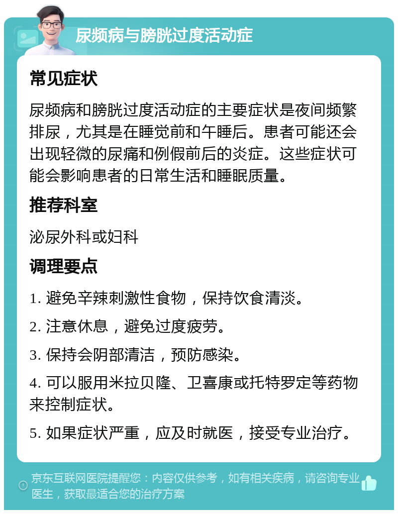 尿频病与膀胱过度活动症 常见症状 尿频病和膀胱过度活动症的主要症状是夜间频繁排尿，尤其是在睡觉前和午睡后。患者可能还会出现轻微的尿痛和例假前后的炎症。这些症状可能会影响患者的日常生活和睡眠质量。 推荐科室 泌尿外科或妇科 调理要点 1. 避免辛辣刺激性食物，保持饮食清淡。 2. 注意休息，避免过度疲劳。 3. 保持会阴部清洁，预防感染。 4. 可以服用米拉贝隆、卫喜康或托特罗定等药物来控制症状。 5. 如果症状严重，应及时就医，接受专业治疗。