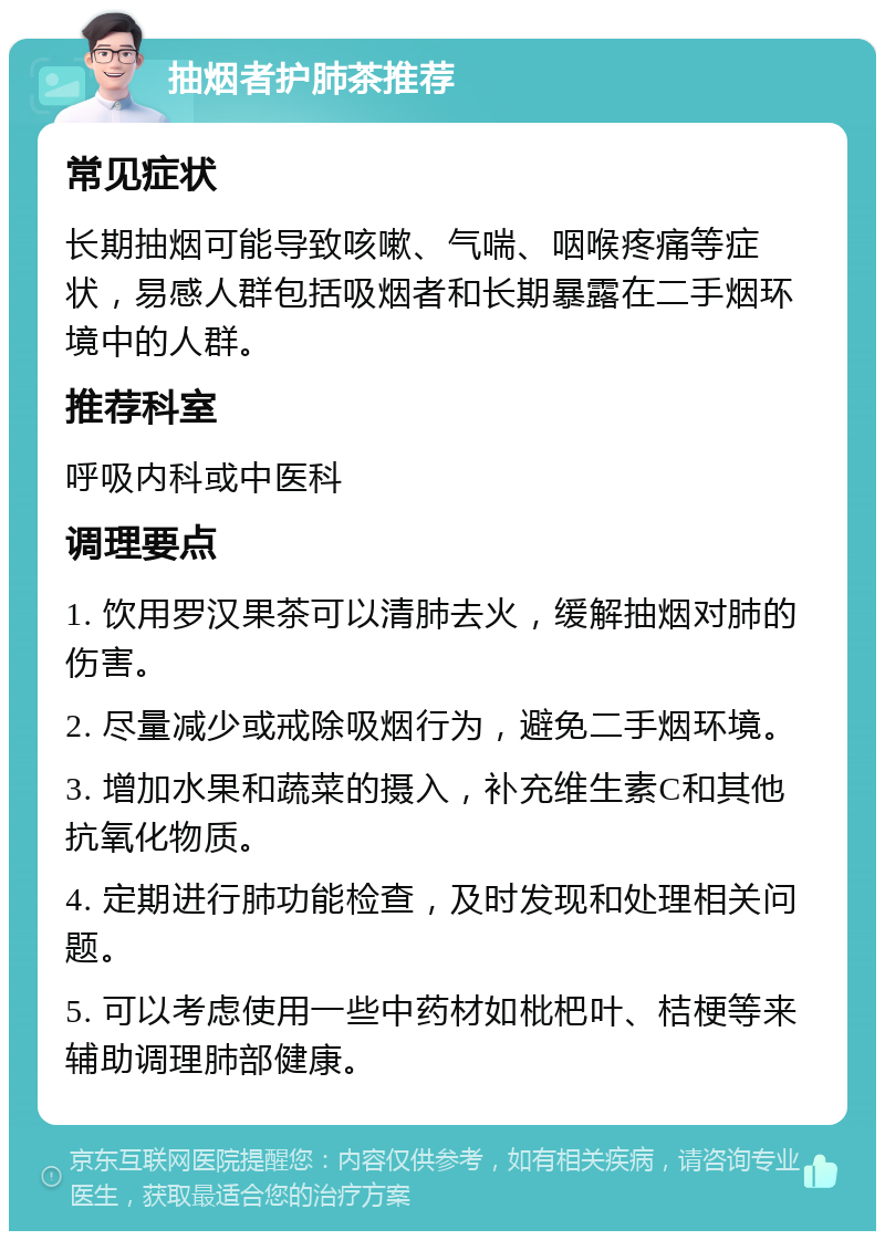 抽烟者护肺茶推荐 常见症状 长期抽烟可能导致咳嗽、气喘、咽喉疼痛等症状，易感人群包括吸烟者和长期暴露在二手烟环境中的人群。 推荐科室 呼吸内科或中医科 调理要点 1. 饮用罗汉果茶可以清肺去火，缓解抽烟对肺的伤害。 2. 尽量减少或戒除吸烟行为，避免二手烟环境。 3. 增加水果和蔬菜的摄入，补充维生素C和其他抗氧化物质。 4. 定期进行肺功能检查，及时发现和处理相关问题。 5. 可以考虑使用一些中药材如枇杷叶、桔梗等来辅助调理肺部健康。