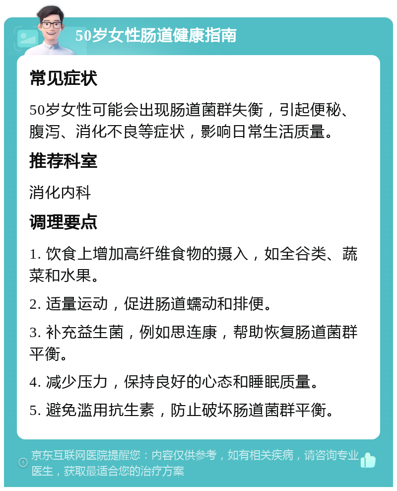 50岁女性肠道健康指南 常见症状 50岁女性可能会出现肠道菌群失衡，引起便秘、腹泻、消化不良等症状，影响日常生活质量。 推荐科室 消化内科 调理要点 1. 饮食上增加高纤维食物的摄入，如全谷类、蔬菜和水果。 2. 适量运动，促进肠道蠕动和排便。 3. 补充益生菌，例如思连康，帮助恢复肠道菌群平衡。 4. 减少压力，保持良好的心态和睡眠质量。 5. 避免滥用抗生素，防止破坏肠道菌群平衡。