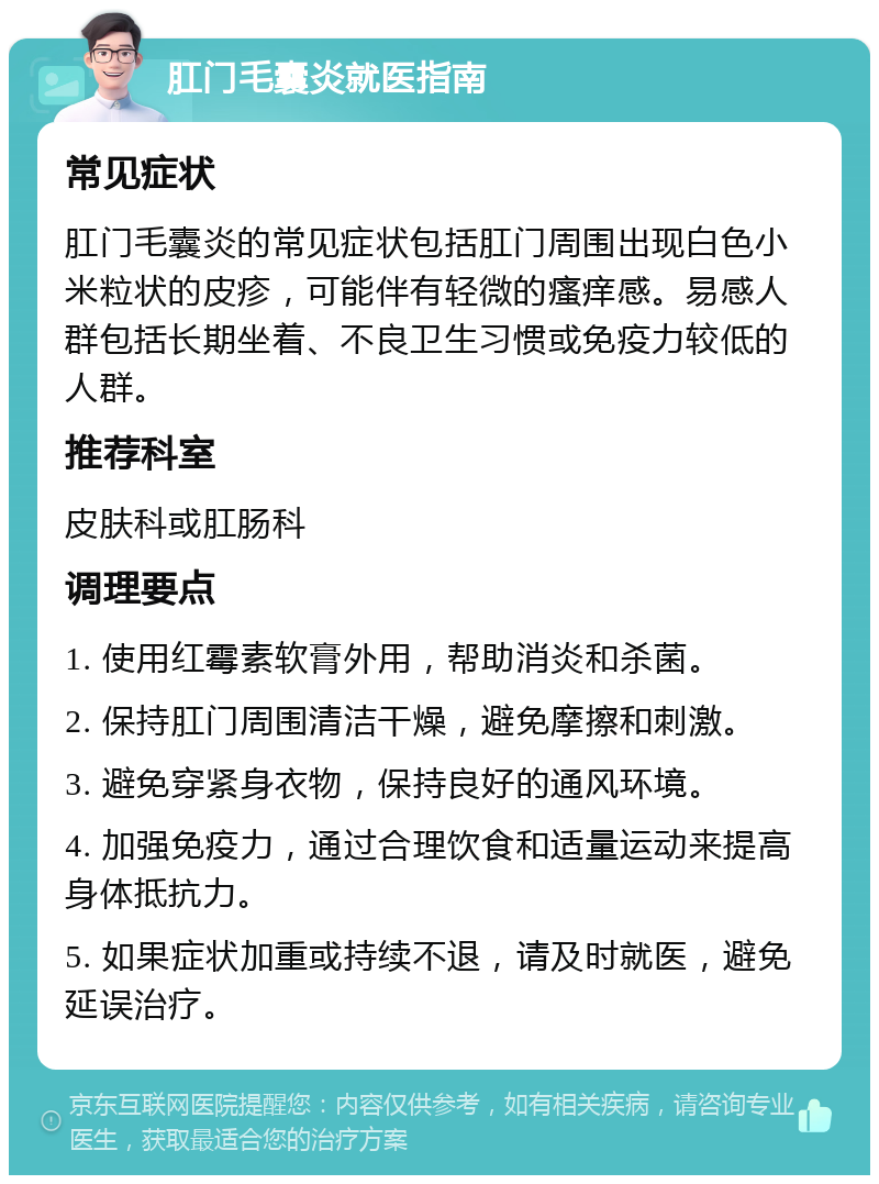 肛门毛囊炎就医指南 常见症状 肛门毛囊炎的常见症状包括肛门周围出现白色小米粒状的皮疹，可能伴有轻微的瘙痒感。易感人群包括长期坐着、不良卫生习惯或免疫力较低的人群。 推荐科室 皮肤科或肛肠科 调理要点 1. 使用红霉素软膏外用，帮助消炎和杀菌。 2. 保持肛门周围清洁干燥，避免摩擦和刺激。 3. 避免穿紧身衣物，保持良好的通风环境。 4. 加强免疫力，通过合理饮食和适量运动来提高身体抵抗力。 5. 如果症状加重或持续不退，请及时就医，避免延误治疗。