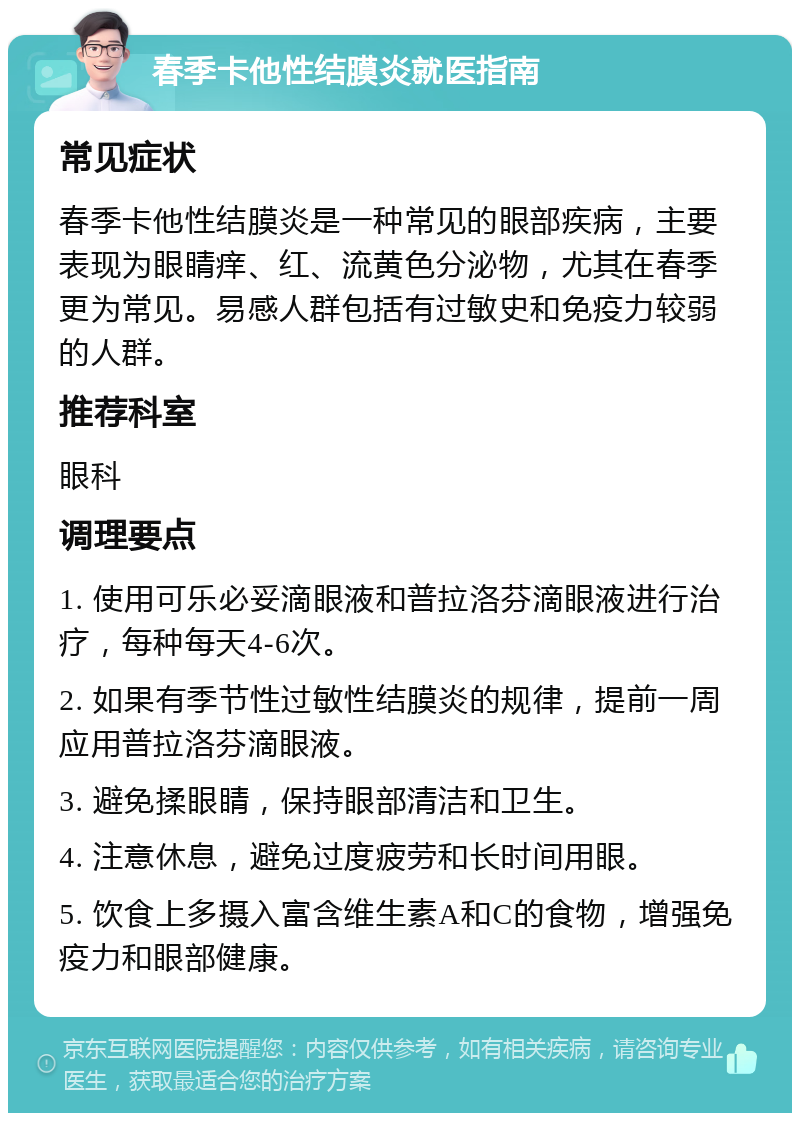 春季卡他性结膜炎就医指南 常见症状 春季卡他性结膜炎是一种常见的眼部疾病，主要表现为眼睛痒、红、流黄色分泌物，尤其在春季更为常见。易感人群包括有过敏史和免疫力较弱的人群。 推荐科室 眼科 调理要点 1. 使用可乐必妥滴眼液和普拉洛芬滴眼液进行治疗，每种每天4-6次。 2. 如果有季节性过敏性结膜炎的规律，提前一周应用普拉洛芬滴眼液。 3. 避免揉眼睛，保持眼部清洁和卫生。 4. 注意休息，避免过度疲劳和长时间用眼。 5. 饮食上多摄入富含维生素A和C的食物，增强免疫力和眼部健康。