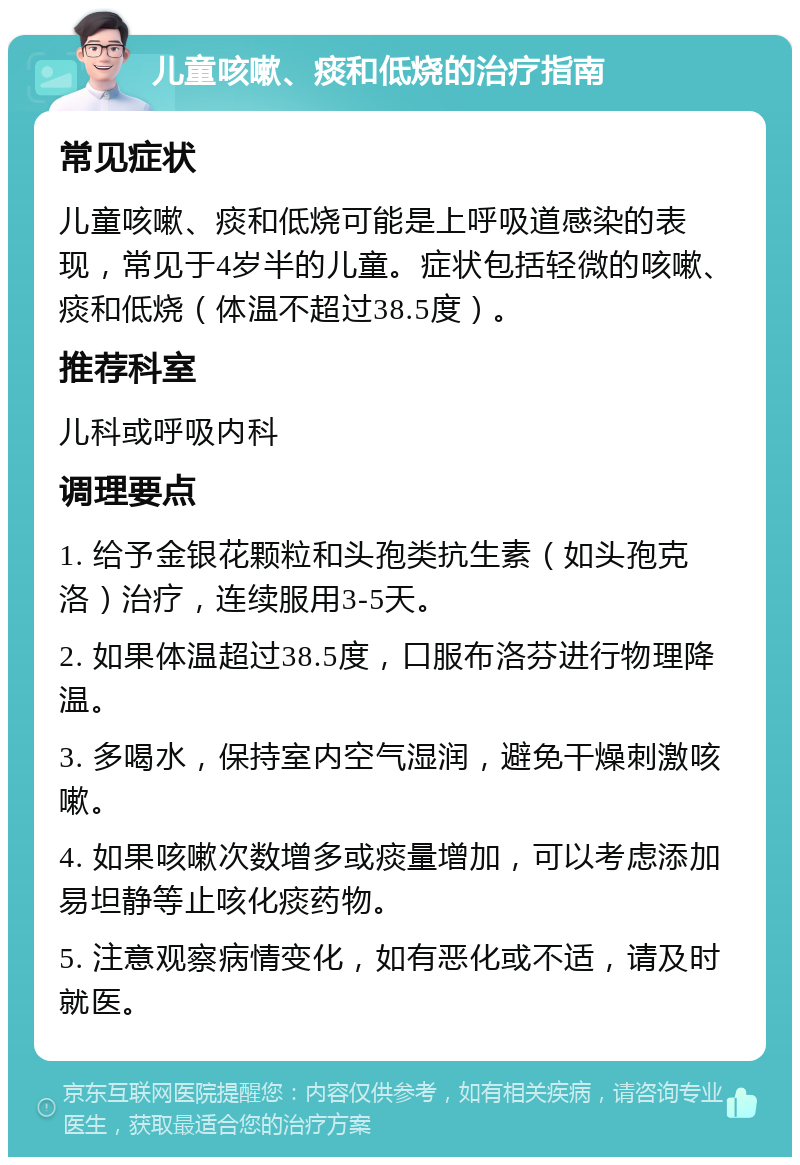 儿童咳嗽、痰和低烧的治疗指南 常见症状 儿童咳嗽、痰和低烧可能是上呼吸道感染的表现，常见于4岁半的儿童。症状包括轻微的咳嗽、痰和低烧（体温不超过38.5度）。 推荐科室 儿科或呼吸内科 调理要点 1. 给予金银花颗粒和头孢类抗生素（如头孢克洛）治疗，连续服用3-5天。 2. 如果体温超过38.5度，口服布洛芬进行物理降温。 3. 多喝水，保持室内空气湿润，避免干燥刺激咳嗽。 4. 如果咳嗽次数增多或痰量增加，可以考虑添加易坦静等止咳化痰药物。 5. 注意观察病情变化，如有恶化或不适，请及时就医。