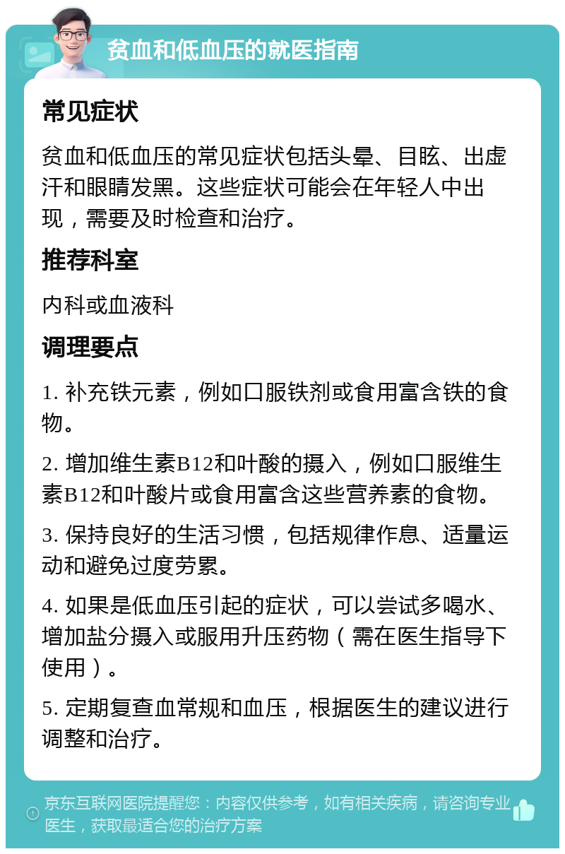 贫血和低血压的就医指南 常见症状 贫血和低血压的常见症状包括头晕、目眩、出虚汗和眼睛发黑。这些症状可能会在年轻人中出现，需要及时检查和治疗。 推荐科室 内科或血液科 调理要点 1. 补充铁元素，例如口服铁剂或食用富含铁的食物。 2. 增加维生素B12和叶酸的摄入，例如口服维生素B12和叶酸片或食用富含这些营养素的食物。 3. 保持良好的生活习惯，包括规律作息、适量运动和避免过度劳累。 4. 如果是低血压引起的症状，可以尝试多喝水、增加盐分摄入或服用升压药物（需在医生指导下使用）。 5. 定期复查血常规和血压，根据医生的建议进行调整和治疗。