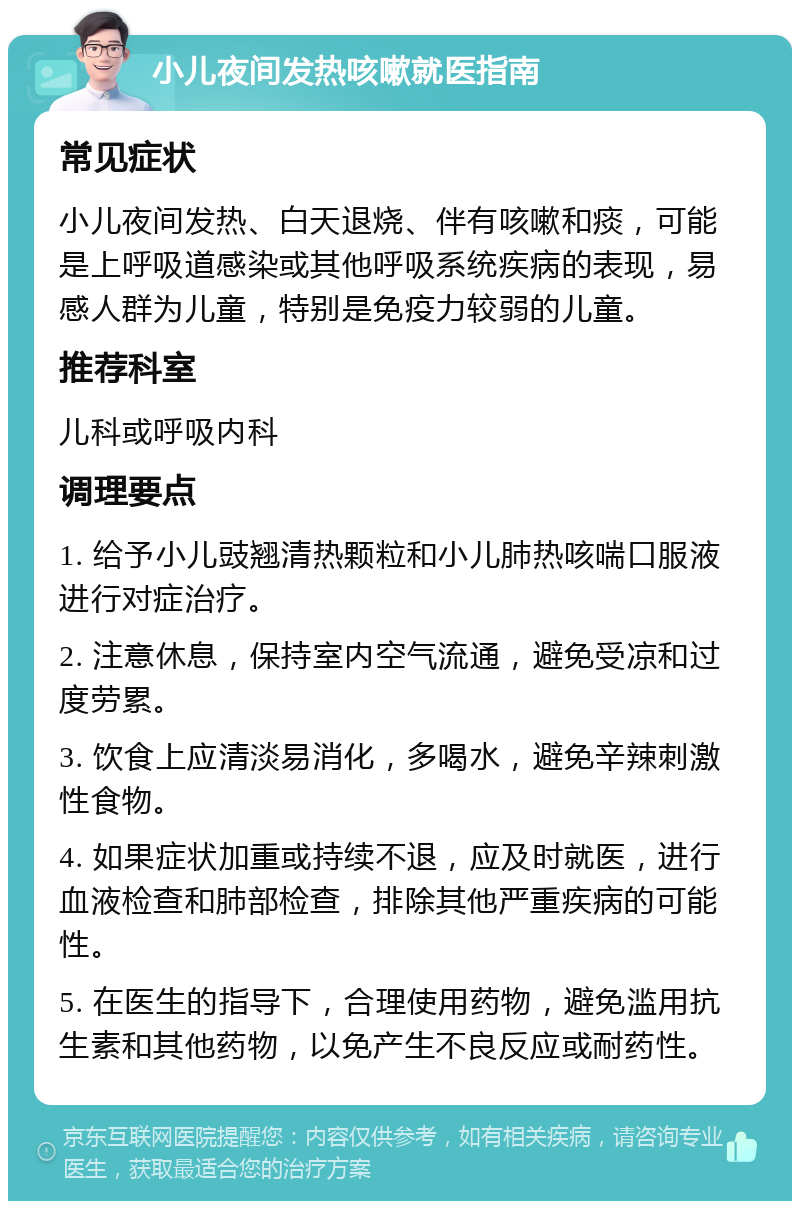 小儿夜间发热咳嗽就医指南 常见症状 小儿夜间发热、白天退烧、伴有咳嗽和痰，可能是上呼吸道感染或其他呼吸系统疾病的表现，易感人群为儿童，特别是免疫力较弱的儿童。 推荐科室 儿科或呼吸内科 调理要点 1. 给予小儿豉翘清热颗粒和小儿肺热咳喘口服液进行对症治疗。 2. 注意休息，保持室内空气流通，避免受凉和过度劳累。 3. 饮食上应清淡易消化，多喝水，避免辛辣刺激性食物。 4. 如果症状加重或持续不退，应及时就医，进行血液检查和肺部检查，排除其他严重疾病的可能性。 5. 在医生的指导下，合理使用药物，避免滥用抗生素和其他药物，以免产生不良反应或耐药性。