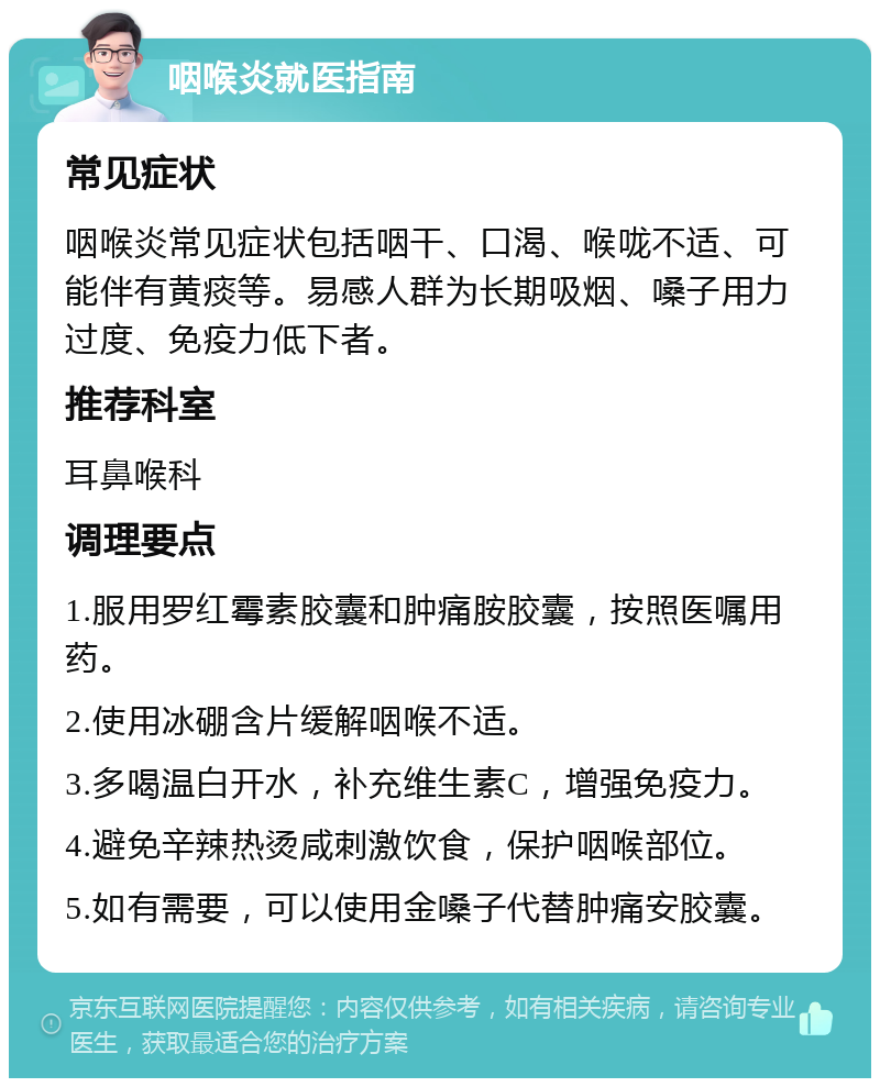 咽喉炎就医指南 常见症状 咽喉炎常见症状包括咽干、口渴、喉咙不适、可能伴有黄痰等。易感人群为长期吸烟、嗓子用力过度、免疫力低下者。 推荐科室 耳鼻喉科 调理要点 1.服用罗红霉素胶囊和肿痛胺胶囊，按照医嘱用药。 2.使用冰硼含片缓解咽喉不适。 3.多喝温白开水，补充维生素C，增强免疫力。 4.避免辛辣热烫咸刺激饮食，保护咽喉部位。 5.如有需要，可以使用金嗓子代替肿痛安胶囊。