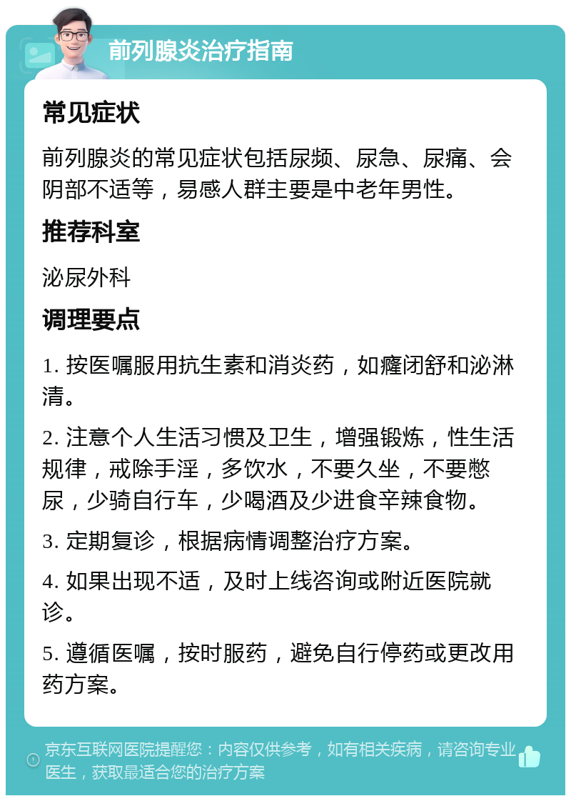 前列腺炎治疗指南 常见症状 前列腺炎的常见症状包括尿频、尿急、尿痛、会阴部不适等，易感人群主要是中老年男性。 推荐科室 泌尿外科 调理要点 1. 按医嘱服用抗生素和消炎药，如癃闭舒和泌淋清。 2. 注意个人生活习惯及卫生，增强锻炼，性生活规律，戒除手淫，多饮水，不要久坐，不要憋尿，少骑自行车，少喝酒及少进食辛辣食物。 3. 定期复诊，根据病情调整治疗方案。 4. 如果出现不适，及时上线咨询或附近医院就诊。 5. 遵循医嘱，按时服药，避免自行停药或更改用药方案。