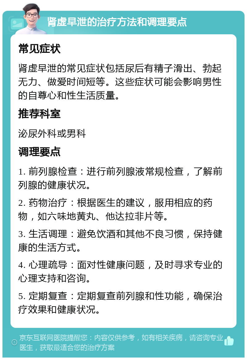 肾虚早泄的治疗方法和调理要点 常见症状 肾虚早泄的常见症状包括尿后有精子滑出、勃起无力、做爱时间短等。这些症状可能会影响男性的自尊心和性生活质量。 推荐科室 泌尿外科或男科 调理要点 1. 前列腺检查：进行前列腺液常规检查，了解前列腺的健康状况。 2. 药物治疗：根据医生的建议，服用相应的药物，如六味地黄丸、他达拉非片等。 3. 生活调理：避免饮酒和其他不良习惯，保持健康的生活方式。 4. 心理疏导：面对性健康问题，及时寻求专业的心理支持和咨询。 5. 定期复查：定期复查前列腺和性功能，确保治疗效果和健康状况。