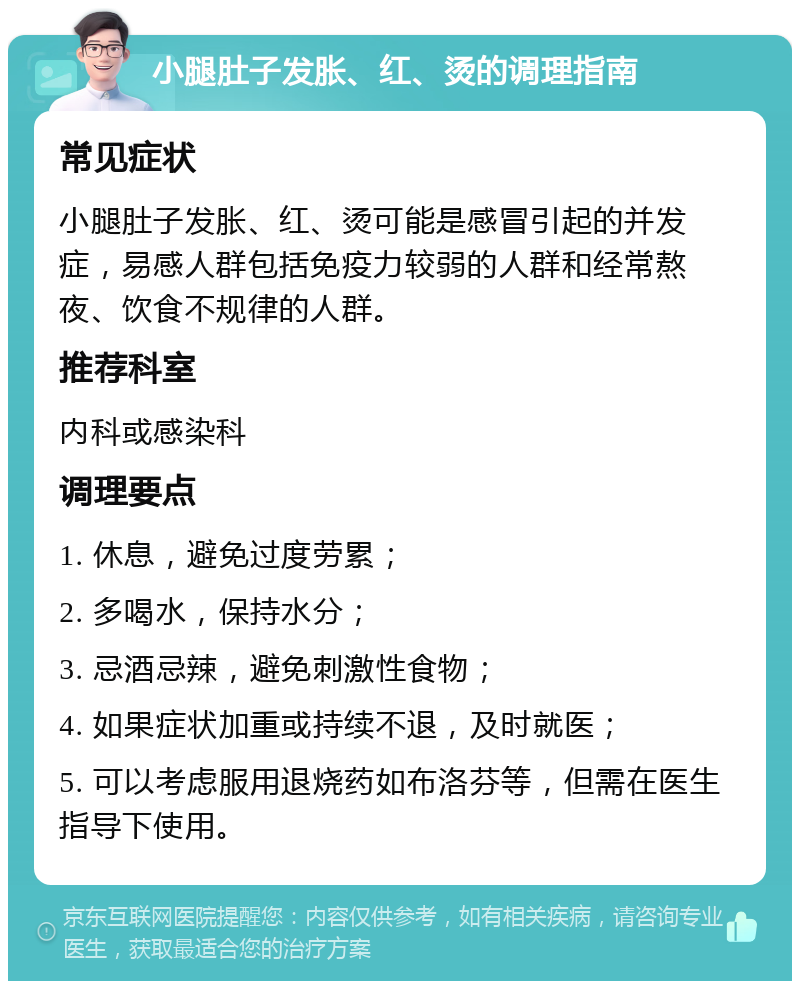 小腿肚子发胀、红、烫的调理指南 常见症状 小腿肚子发胀、红、烫可能是感冒引起的并发症，易感人群包括免疫力较弱的人群和经常熬夜、饮食不规律的人群。 推荐科室 内科或感染科 调理要点 1. 休息，避免过度劳累； 2. 多喝水，保持水分； 3. 忌酒忌辣，避免刺激性食物； 4. 如果症状加重或持续不退，及时就医； 5. 可以考虑服用退烧药如布洛芬等，但需在医生指导下使用。