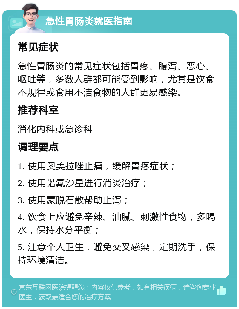 急性胃肠炎就医指南 常见症状 急性胃肠炎的常见症状包括胃疼、腹泻、恶心、呕吐等，多数人群都可能受到影响，尤其是饮食不规律或食用不洁食物的人群更易感染。 推荐科室 消化内科或急诊科 调理要点 1. 使用奥美拉唑止痛，缓解胃疼症状； 2. 使用诺氟沙星进行消炎治疗； 3. 使用蒙脱石散帮助止泻； 4. 饮食上应避免辛辣、油腻、刺激性食物，多喝水，保持水分平衡； 5. 注意个人卫生，避免交叉感染，定期洗手，保持环境清洁。