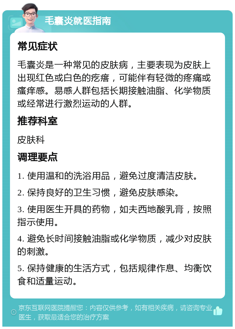 毛囊炎就医指南 常见症状 毛囊炎是一种常见的皮肤病，主要表现为皮肤上出现红色或白色的疙瘩，可能伴有轻微的疼痛或瘙痒感。易感人群包括长期接触油脂、化学物质或经常进行激烈运动的人群。 推荐科室 皮肤科 调理要点 1. 使用温和的洗浴用品，避免过度清洁皮肤。 2. 保持良好的卫生习惯，避免皮肤感染。 3. 使用医生开具的药物，如夫西地酸乳膏，按照指示使用。 4. 避免长时间接触油脂或化学物质，减少对皮肤的刺激。 5. 保持健康的生活方式，包括规律作息、均衡饮食和适量运动。