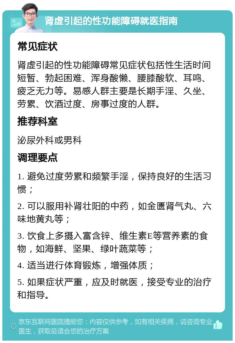 肾虚引起的性功能障碍就医指南 常见症状 肾虚引起的性功能障碍常见症状包括性生活时间短暂、勃起困难、浑身酸懒、腰膝酸软、耳鸣、疲乏无力等。易感人群主要是长期手淫、久坐、劳累、饮酒过度、房事过度的人群。 推荐科室 泌尿外科或男科 调理要点 1. 避免过度劳累和频繁手淫，保持良好的生活习惯； 2. 可以服用补肾壮阳的中药，如金匮肾气丸、六味地黄丸等； 3. 饮食上多摄入富含锌、维生素E等营养素的食物，如海鲜、坚果、绿叶蔬菜等； 4. 适当进行体育锻炼，增强体质； 5. 如果症状严重，应及时就医，接受专业的治疗和指导。