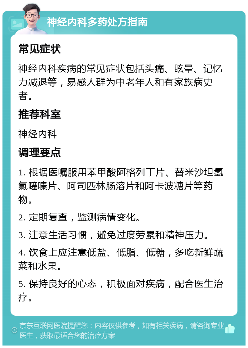 神经内科多药处方指南 常见症状 神经内科疾病的常见症状包括头痛、眩晕、记忆力减退等，易感人群为中老年人和有家族病史者。 推荐科室 神经内科 调理要点 1. 根据医嘱服用苯甲酸阿格列丁片、替米沙坦氢氯噻嗪片、阿司匹林肠溶片和阿卡波糖片等药物。 2. 定期复查，监测病情变化。 3. 注意生活习惯，避免过度劳累和精神压力。 4. 饮食上应注意低盐、低脂、低糖，多吃新鲜蔬菜和水果。 5. 保持良好的心态，积极面对疾病，配合医生治疗。