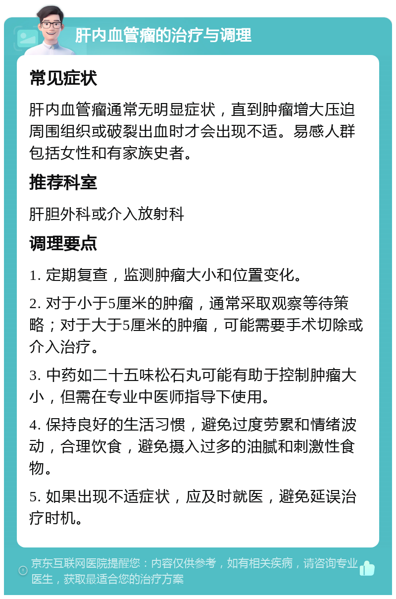 肝内血管瘤的治疗与调理 常见症状 肝内血管瘤通常无明显症状，直到肿瘤增大压迫周围组织或破裂出血时才会出现不适。易感人群包括女性和有家族史者。 推荐科室 肝胆外科或介入放射科 调理要点 1. 定期复查，监测肿瘤大小和位置变化。 2. 对于小于5厘米的肿瘤，通常采取观察等待策略；对于大于5厘米的肿瘤，可能需要手术切除或介入治疗。 3. 中药如二十五味松石丸可能有助于控制肿瘤大小，但需在专业中医师指导下使用。 4. 保持良好的生活习惯，避免过度劳累和情绪波动，合理饮食，避免摄入过多的油腻和刺激性食物。 5. 如果出现不适症状，应及时就医，避免延误治疗时机。