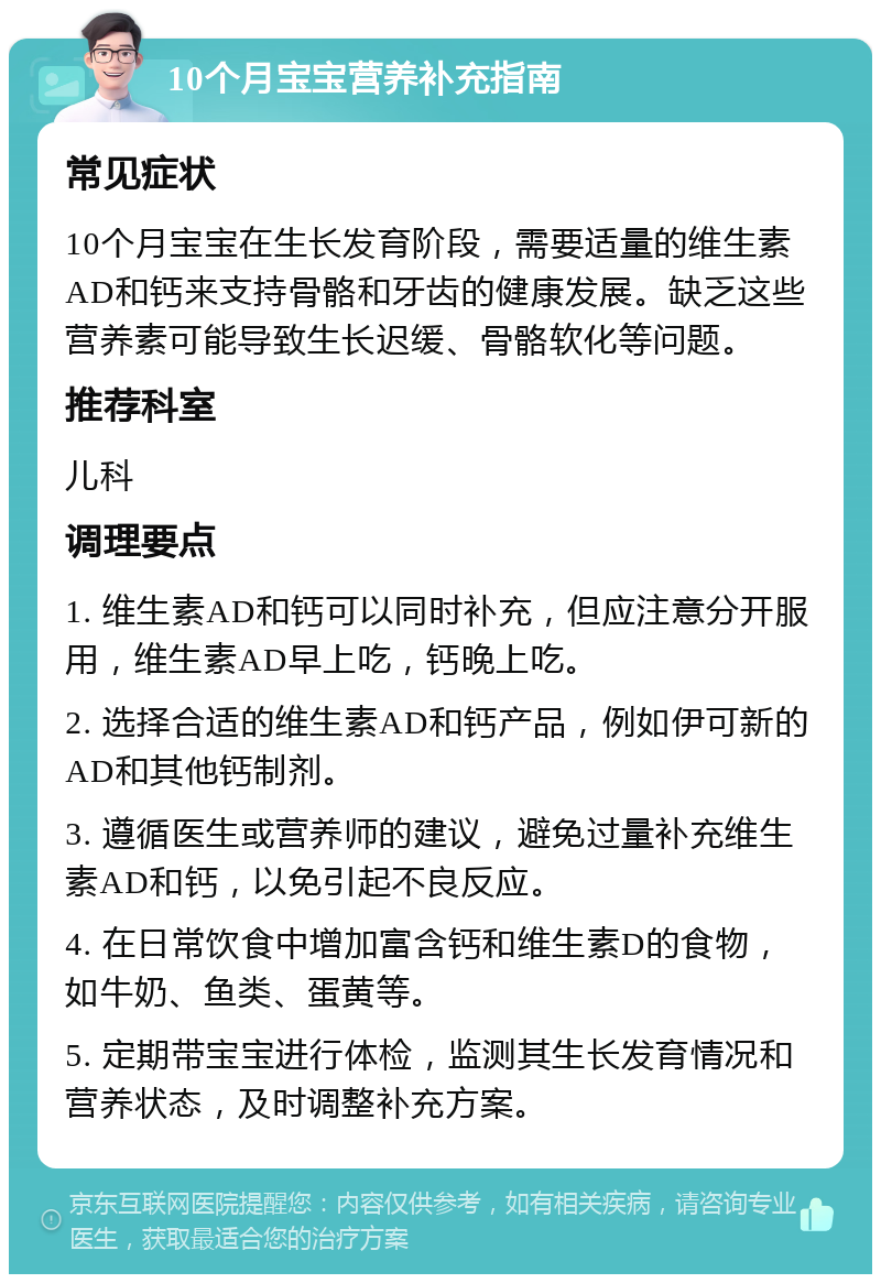 10个月宝宝营养补充指南 常见症状 10个月宝宝在生长发育阶段，需要适量的维生素AD和钙来支持骨骼和牙齿的健康发展。缺乏这些营养素可能导致生长迟缓、骨骼软化等问题。 推荐科室 儿科 调理要点 1. 维生素AD和钙可以同时补充，但应注意分开服用，维生素AD早上吃，钙晚上吃。 2. 选择合适的维生素AD和钙产品，例如伊可新的AD和其他钙制剂。 3. 遵循医生或营养师的建议，避免过量补充维生素AD和钙，以免引起不良反应。 4. 在日常饮食中增加富含钙和维生素D的食物，如牛奶、鱼类、蛋黄等。 5. 定期带宝宝进行体检，监测其生长发育情况和营养状态，及时调整补充方案。