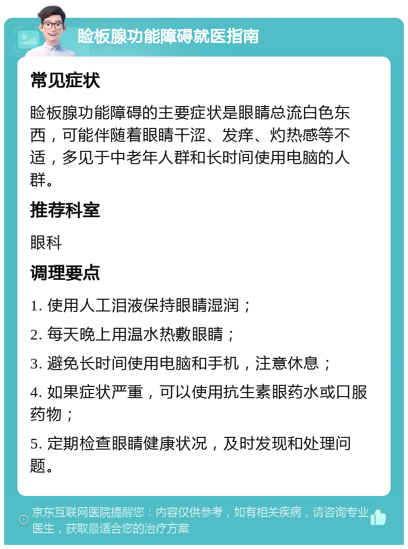 睑板腺功能障碍就医指南 常见症状 睑板腺功能障碍的主要症状是眼睛总流白色东西，可能伴随着眼睛干涩、发痒、灼热感等不适，多见于中老年人群和长时间使用电脑的人群。 推荐科室 眼科 调理要点 1. 使用人工泪液保持眼睛湿润； 2. 每天晚上用温水热敷眼睛； 3. 避免长时间使用电脑和手机，注意休息； 4. 如果症状严重，可以使用抗生素眼药水或口服药物； 5. 定期检查眼睛健康状况，及时发现和处理问题。