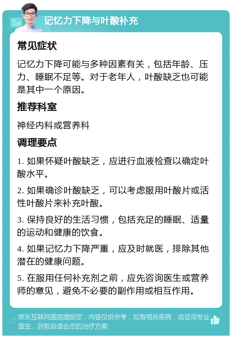 记忆力下降与叶酸补充 常见症状 记忆力下降可能与多种因素有关，包括年龄、压力、睡眠不足等。对于老年人，叶酸缺乏也可能是其中一个原因。 推荐科室 神经内科或营养科 调理要点 1. 如果怀疑叶酸缺乏，应进行血液检查以确定叶酸水平。 2. 如果确诊叶酸缺乏，可以考虑服用叶酸片或活性叶酸片来补充叶酸。 3. 保持良好的生活习惯，包括充足的睡眠、适量的运动和健康的饮食。 4. 如果记忆力下降严重，应及时就医，排除其他潜在的健康问题。 5. 在服用任何补充剂之前，应先咨询医生或营养师的意见，避免不必要的副作用或相互作用。