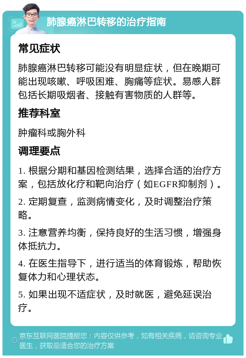 肺腺癌淋巴转移的治疗指南 常见症状 肺腺癌淋巴转移可能没有明显症状，但在晚期可能出现咳嗽、呼吸困难、胸痛等症状。易感人群包括长期吸烟者、接触有害物质的人群等。 推荐科室 肿瘤科或胸外科 调理要点 1. 根据分期和基因检测结果，选择合适的治疗方案，包括放化疗和靶向治疗（如EGFR抑制剂）。 2. 定期复查，监测病情变化，及时调整治疗策略。 3. 注意营养均衡，保持良好的生活习惯，增强身体抵抗力。 4. 在医生指导下，进行适当的体育锻炼，帮助恢复体力和心理状态。 5. 如果出现不适症状，及时就医，避免延误治疗。