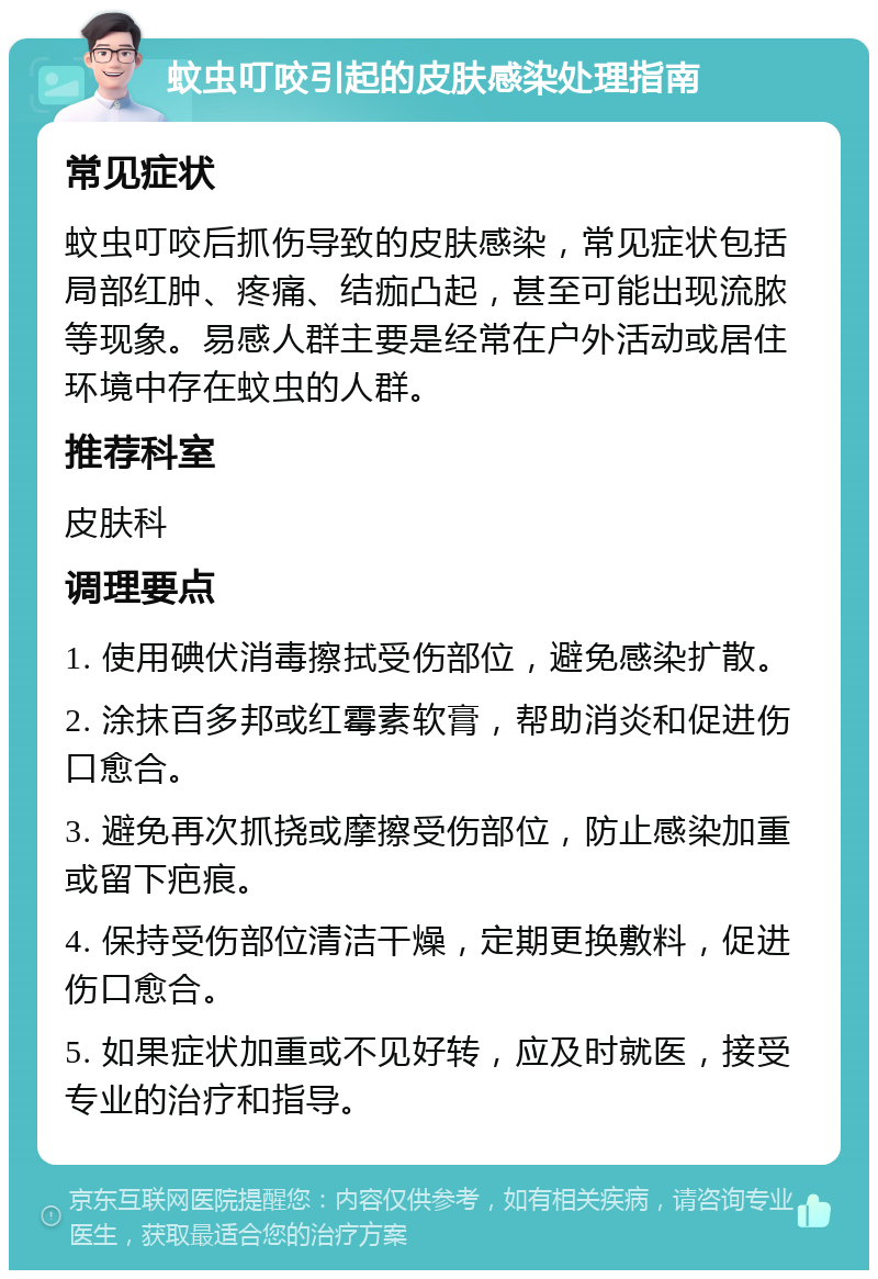 蚊虫叮咬引起的皮肤感染处理指南 常见症状 蚊虫叮咬后抓伤导致的皮肤感染，常见症状包括局部红肿、疼痛、结痂凸起，甚至可能出现流脓等现象。易感人群主要是经常在户外活动或居住环境中存在蚊虫的人群。 推荐科室 皮肤科 调理要点 1. 使用碘伏消毒擦拭受伤部位，避免感染扩散。 2. 涂抹百多邦或红霉素软膏，帮助消炎和促进伤口愈合。 3. 避免再次抓挠或摩擦受伤部位，防止感染加重或留下疤痕。 4. 保持受伤部位清洁干燥，定期更换敷料，促进伤口愈合。 5. 如果症状加重或不见好转，应及时就医，接受专业的治疗和指导。