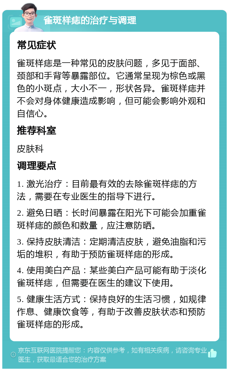 雀斑样痣的治疗与调理 常见症状 雀斑样痣是一种常见的皮肤问题，多见于面部、颈部和手背等暴露部位。它通常呈现为棕色或黑色的小斑点，大小不一，形状各异。雀斑样痣并不会对身体健康造成影响，但可能会影响外观和自信心。 推荐科室 皮肤科 调理要点 1. 激光治疗：目前最有效的去除雀斑样痣的方法，需要在专业医生的指导下进行。 2. 避免日晒：长时间暴露在阳光下可能会加重雀斑样痣的颜色和数量，应注意防晒。 3. 保持皮肤清洁：定期清洁皮肤，避免油脂和污垢的堆积，有助于预防雀斑样痣的形成。 4. 使用美白产品：某些美白产品可能有助于淡化雀斑样痣，但需要在医生的建议下使用。 5. 健康生活方式：保持良好的生活习惯，如规律作息、健康饮食等，有助于改善皮肤状态和预防雀斑样痣的形成。