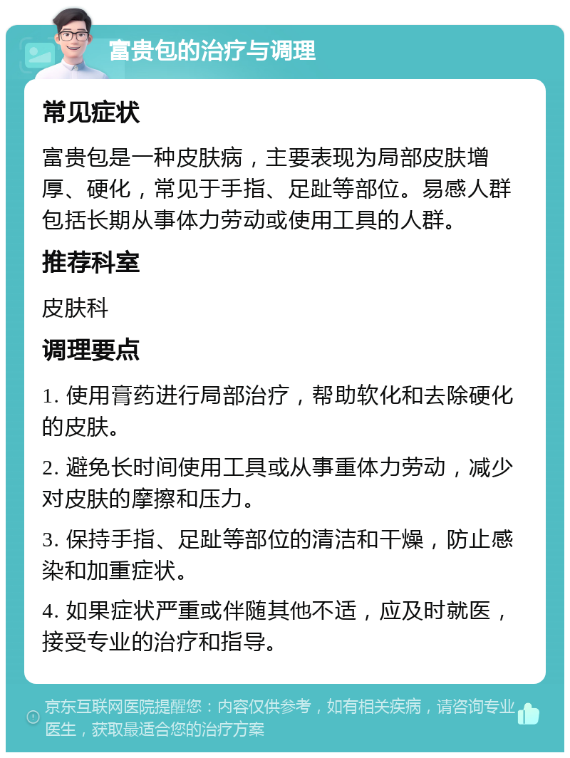 富贵包的治疗与调理 常见症状 富贵包是一种皮肤病，主要表现为局部皮肤增厚、硬化，常见于手指、足趾等部位。易感人群包括长期从事体力劳动或使用工具的人群。 推荐科室 皮肤科 调理要点 1. 使用膏药进行局部治疗，帮助软化和去除硬化的皮肤。 2. 避免长时间使用工具或从事重体力劳动，减少对皮肤的摩擦和压力。 3. 保持手指、足趾等部位的清洁和干燥，防止感染和加重症状。 4. 如果症状严重或伴随其他不适，应及时就医，接受专业的治疗和指导。