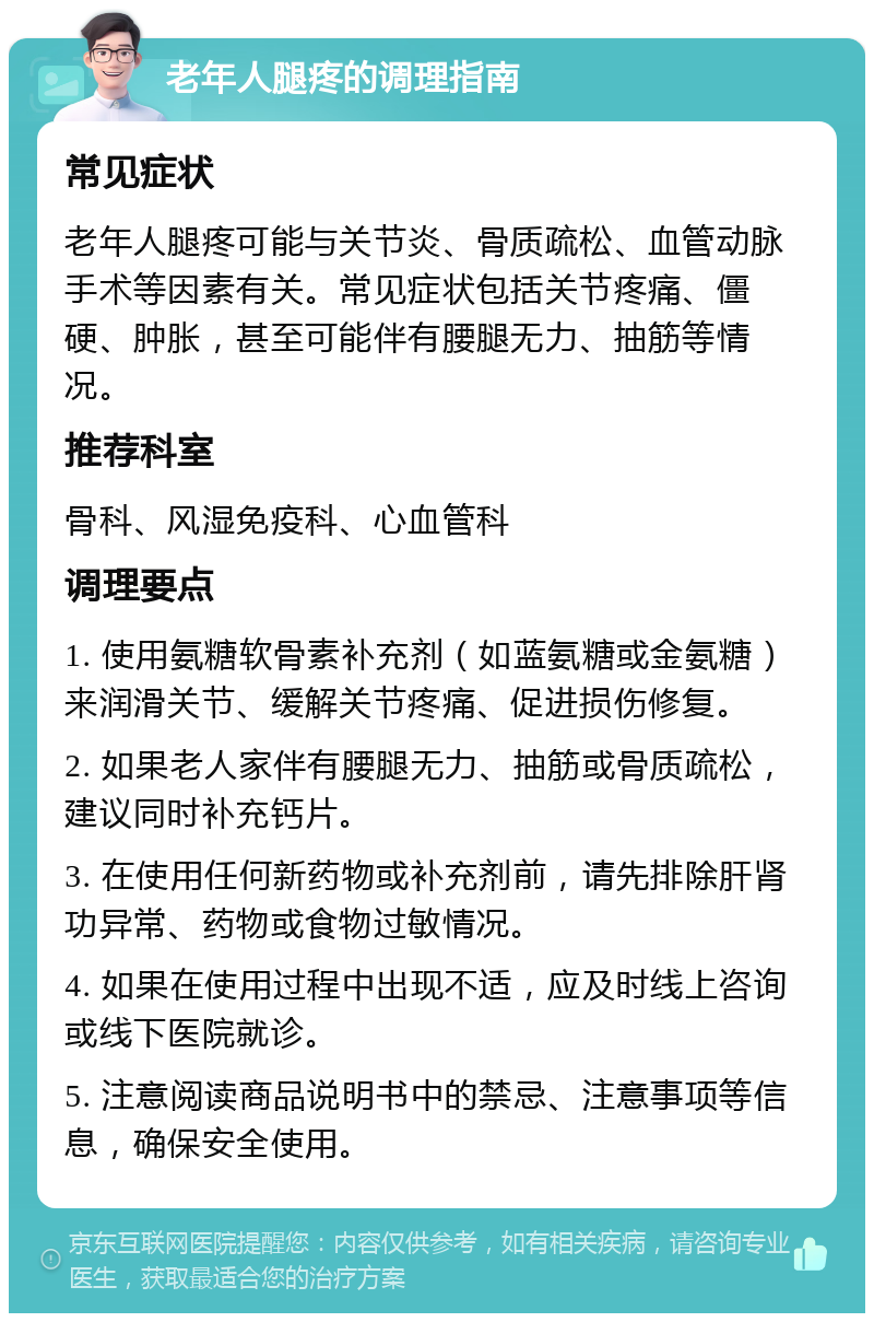 老年人腿疼的调理指南 常见症状 老年人腿疼可能与关节炎、骨质疏松、血管动脉手术等因素有关。常见症状包括关节疼痛、僵硬、肿胀，甚至可能伴有腰腿无力、抽筋等情况。 推荐科室 骨科、风湿免疫科、心血管科 调理要点 1. 使用氨糖软骨素补充剂（如蓝氨糖或金氨糖）来润滑关节、缓解关节疼痛、促进损伤修复。 2. 如果老人家伴有腰腿无力、抽筋或骨质疏松，建议同时补充钙片。 3. 在使用任何新药物或补充剂前，请先排除肝肾功异常、药物或食物过敏情况。 4. 如果在使用过程中出现不适，应及时线上咨询或线下医院就诊。 5. 注意阅读商品说明书中的禁忌、注意事项等信息，确保安全使用。