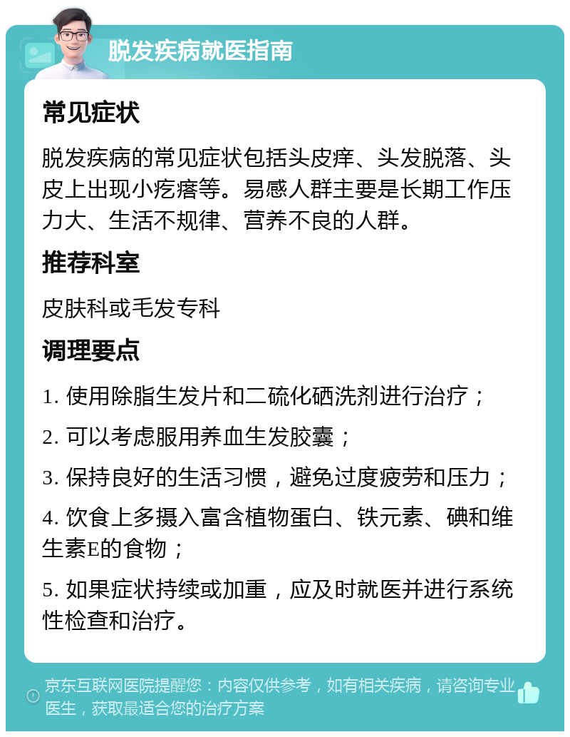 脱发疾病就医指南 常见症状 脱发疾病的常见症状包括头皮痒、头发脱落、头皮上出现小疙瘩等。易感人群主要是长期工作压力大、生活不规律、营养不良的人群。 推荐科室 皮肤科或毛发专科 调理要点 1. 使用除脂生发片和二硫化硒洗剂进行治疗； 2. 可以考虑服用养血生发胶囊； 3. 保持良好的生活习惯，避免过度疲劳和压力； 4. 饮食上多摄入富含植物蛋白、铁元素、碘和维生素E的食物； 5. 如果症状持续或加重，应及时就医并进行系统性检查和治疗。