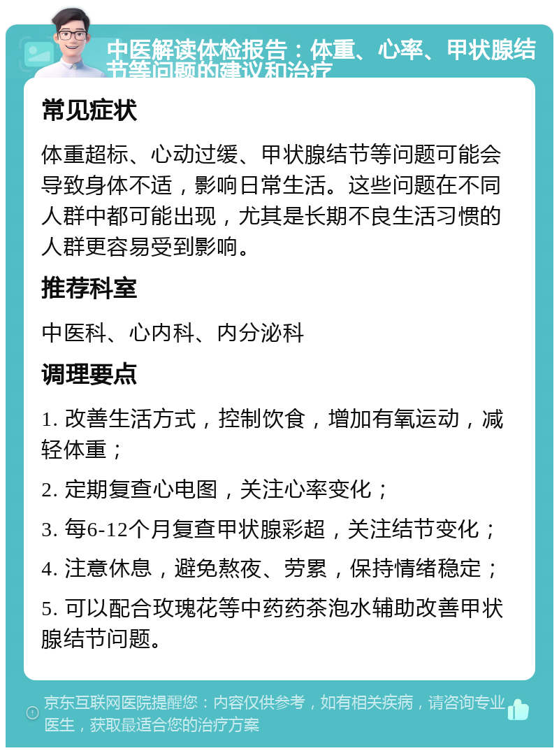 中医解读体检报告：体重、心率、甲状腺结节等问题的建议和治疗 常见症状 体重超标、心动过缓、甲状腺结节等问题可能会导致身体不适，影响日常生活。这些问题在不同人群中都可能出现，尤其是长期不良生活习惯的人群更容易受到影响。 推荐科室 中医科、心内科、内分泌科 调理要点 1. 改善生活方式，控制饮食，增加有氧运动，减轻体重； 2. 定期复查心电图，关注心率变化； 3. 每6-12个月复查甲状腺彩超，关注结节变化； 4. 注意休息，避免熬夜、劳累，保持情绪稳定； 5. 可以配合玫瑰花等中药药茶泡水辅助改善甲状腺结节问题。